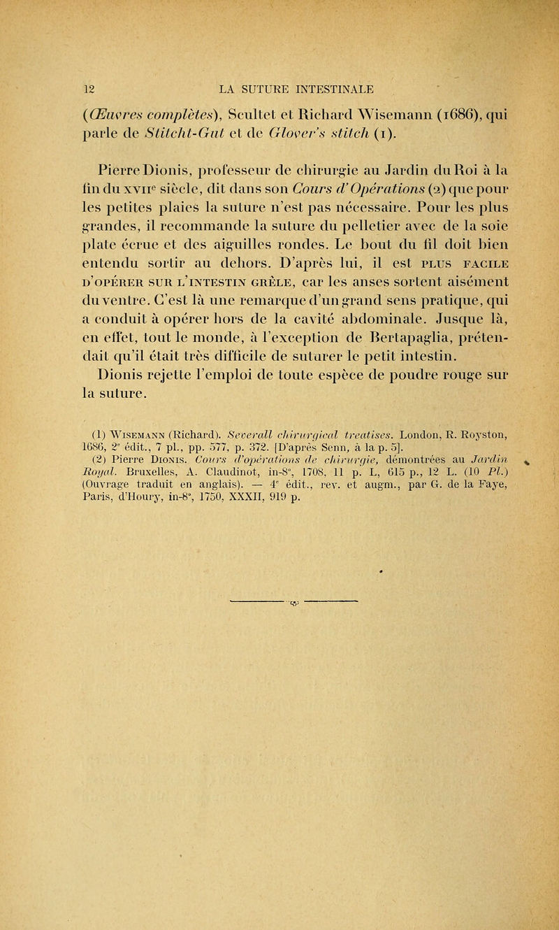 {Œuvres complètes), Scultet et Richard Wisemann (1686), qui parle de Slitcht-Gut et de Glover's stitch (1). Pierre Dionis, professeur de chirurgie au Jardin du Roi à la fin du xvne siècle, dit dans son Cours cl'Opérations (2) que pour les petites plaies la suture n'est pas nécessaire. Pour les plus grandes, il recommande la suture du pelletier avec de la soie plate écrue et des aiguilles rondes. Le bout du lil doit bien entendu sortir au dehors. D'après lui, il est plus facile d'opérer sur l'intestin grêle, car les anses sortent aisément du ventre. C'est là une remarque d'un grand sens pratique, qui a conduit à opérer hors de la cavité abdominale. Jusque là, en effet, tout le monde, à l'exception de Bertapaglia, préten- dait qu'il était très difficile de suturer le petit intestin. Dionis rejette l'emploi de toute espèce de poudre rouge sur la suture. (1) Wisemann (Richard). Seoerall chirurgical treatises. London, R. Royston, 1686, 2e édit., 7 pi., pp. 577, p. 372. [D'après Senn, à la p. 5]. (2) Pierre Dionis. Cours d'opérations de chirurgie, démontrées au Jardin Royal. Bruxelles, A. Claudinot, in-8°, L708, 11 p! L, 615 p., 12 L. (10 Pi.) (Ouvrage traduit en anglais). — 4° édit., rev. et augm., par G. de la Faye, Paris, d'Houry, in-8, 1750, XXXII, 919 p.