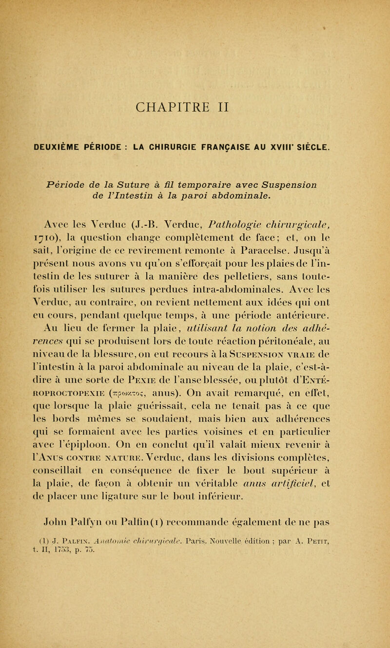 CHAPITRE II DEUXIEME PERIODE : LA CHIRURGIE FRANÇAISE AU XVIII' SIECLE. Période de la Suture à fil temporaire avec Suspension de l'Intestin à la paroi abdominale. Avec les Verduc (J.-B. Vercluc, Pathologie chirurgicale, 1710), la question change complètement de face; et, on le sail, l'origine de ce revirement remonte à Paracelse. Jusqu'à présent nous avons vu qu'on s'efforçait pour les plaies de l'in- testin de les suturer à la manière des pelletiers, sans toute- fois utiliser les sutures perdues intra-abdominales. Avec les Verduc, au contraire, on revient nettement aux idées qui ont eu cours, pendant quelque temps, à une période antérieure. Au lieu de fermer la plaie, utilisant la notion des adhé- rences qui se produisent lors de toute réaction péritonéale, au niveau de la blessure, on eut recours à la Suspension vraie de l'intestin à la paroi abdominale au niveau de la plaie, c'est-à- dire à une sorte de Pexie de l'anse blessée, ou plutôt d'ExTÉ- roproctopexie (TrpwxToç, anus). On avait remarqué, en effet, que lorsque la plaie guérissait, cela ne tenait pas à ce que les bords mêmes se soudaient, mais bien aux adhérences qui se formaient avec les parties voisines et en particulier avec l'épiploon. On en conclut qu'il valait mieux revenir à I'Anùs contre nature. Verduc, dans les divisions complètes, conseillait en conséquence de lixer le bout supérieur à la plaie, de façon à obtenir un véritable anus artificiel, et de placer une ligature sur le bout inférieur. Jobn Palfyn ou Paltin(i) recommande également de ne pas (1) J. Palfin. Anatoiiiic chirurgicale. Paris. Nouvelle édition; par A. Petit, t. II, 175::, p. 75.