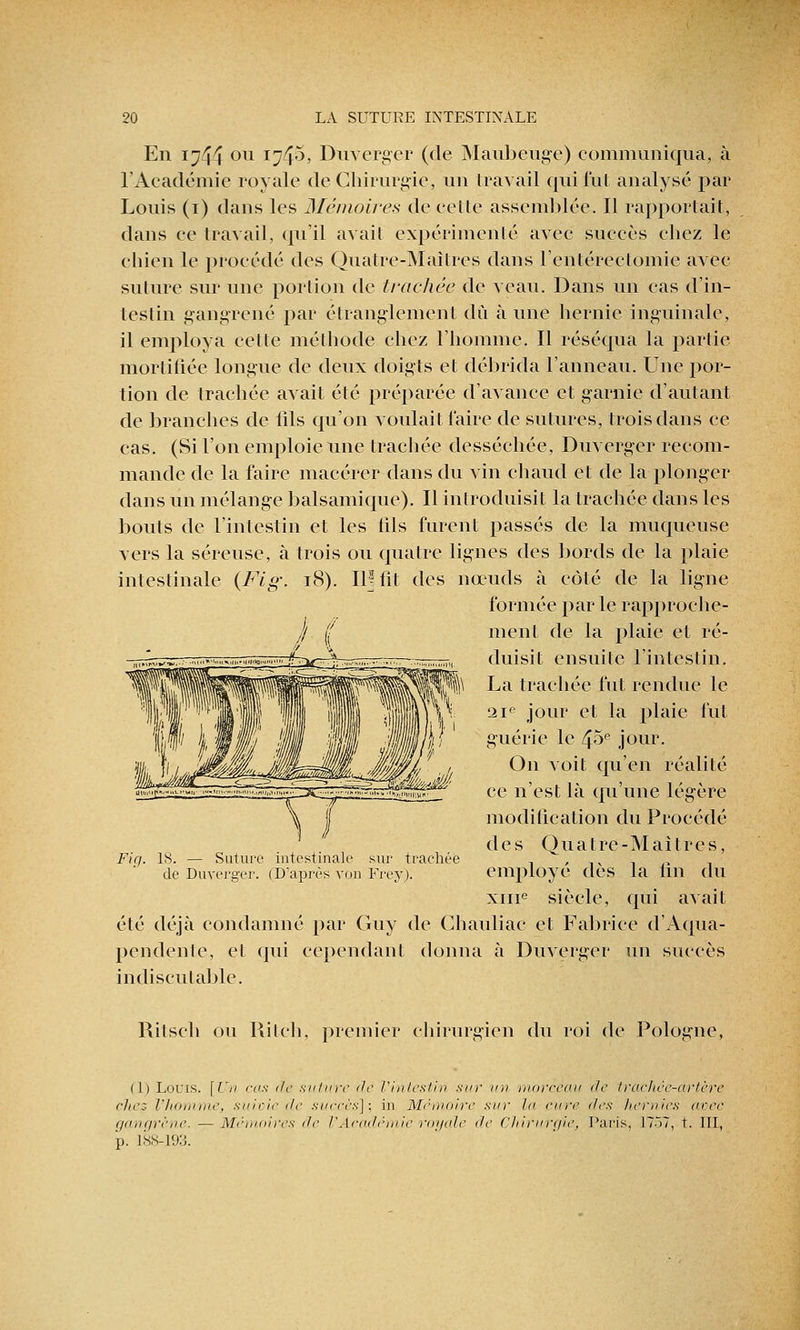 En 1744 ou 174^? Duverger (de Maubeuge) communiqua, à l'Académie royale de Chirurgie, un travail qui fut anatysé par Louis (1) dans les Mémoires de cette assemblée. Il rapportait, dans ce travail, qu'il avait expérimenté avec succès chez le chien le procédé des Quatre-Maitres dans l'entérectomie avec suture sur une portion de trachée de veau. Dans un cas d'in- testin gangrené par étranglement dû à une hernie inguinale, il employa celte méthode chez l'homme. Il réséqua la partie mortifiée longue de deux doigts et débrida l'anneau. Une por- tion de trachée avait été préparée d'avance et garnie d'autant de branches de tîls qu'on voulait l'aire de sutures, trois dans ce cas. (Si l'on emploie une trachée desséchée, Duverger recom- mande de la faire macérer dans du vin chaud et de la plonger dans un mélange balsamique). Il introduisit la trachée dans les bouts de l'intestin et les tils furent passés de la muqueuse vers la séreuse, à trois ou quatre lignes des bords de la plaie intestinale {Fig\ 18). 111 fit des nœuds à côté de la ligne formée parle rapproche- ment de la plaie et ré- duisit ensuite l'intestin. La trachée fut rendue le 21e jour et la plaie fut guérie le 4;5e jour. On voit qu'en réalité ce n'est là qu'une légère modification du Procédé des Quatre-Maitres, employé dès la fin du xine siècle, qui avait été déjà condamné par Guy de Chauliac et Fabrice d'Aqua- pendenle, et qui cependant donna à Duverger un succès indiscutable. Ritsch ou Rilch, premier chirurgien du roi de Pologne, Fig. 1S. — Suture intestinale sur trachée de Duverger. (D'après von Frey). (1) Loris. [Un cas de suture de l'intestin sur un morceau de trachée-artère clic;- l'Jiomme, suivie de succès]; in Mëmoi/re sur lu cure des hernies arec gangrène. — Mémoires de l'Académie royale de Chirurgie, Paris, 1757, t. III, p. 188-193.