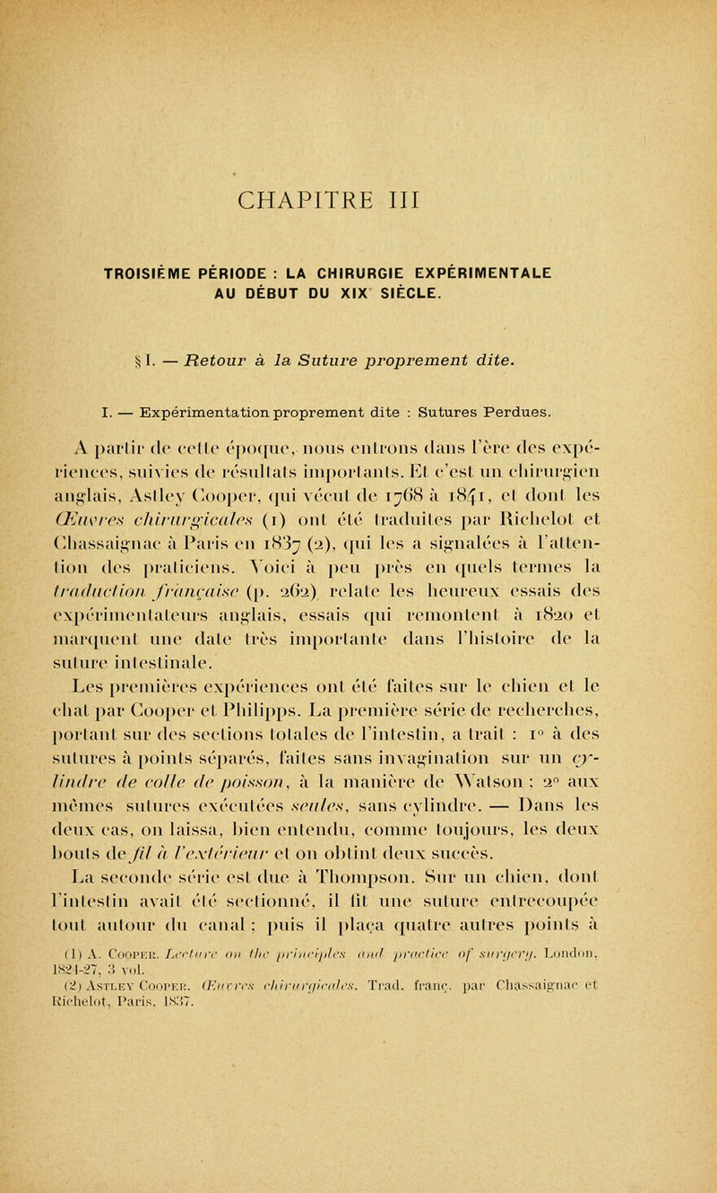 CHAPITRE III TROISIEME PERIODE : LA CHIRURGIE EXPERIMENTALE AU DÉBUT DU XIX SIÈCLE. §1. — Retour à la Suture proprement dite. I. — Expérimentation proprement dite : Sutures Perdues. A partir de celte époque, nous entrons dans l'ère des expé- riences, suivies de résultais importants. Et c'est un chirurgien anglais, Asllcv Gooper, qui vécut de 1768 à 1841, et dont les Œuvres chirurgicales (1) ont été traduites par Richelot et Chassaignac à Paris en 1887 (2), qui les a signalées ù l'atten- tion des praticiens. Voici à peu près en quels termes la traduction française (p. 262) relate les heureux essais des expérimentateurs anglais, essais qui remontent à 1820 et marquent une date très importante dans l'histoire de la suture intestinale. Les premières expériences ont été faites sur le chien et le chat par Gooper et Philipps. La première série de recherches, portant sur des sections totales de l'intestin, a trait : i° à des sutures à points séparés, faites sans invagination sur un cy- lindre de colle de poisson, à la manière de Watson ; 20 aux mêmes sutures exécutées seules, sans cylindre. — Dans les deux cas, on laissa, bien entendu, comme toujours, les deux bouts de/il à l'extérieur et on obtint deux succès. La seconde série est due à Thompson. Sur un chien, dont l'intestin avait été sectionné, il lit une suture entrecoupée tout autour du canal ; puis il plaça quatre autres points à ( 1 ) A. Cooper. Lecture on the principles and practice of surgery. London, 1K21-27, :J» vol. i2) Astley Cooper. Œuvres chirurgicales. Trad. franc, par Chassaignac et Richelot, Paris. 1837.