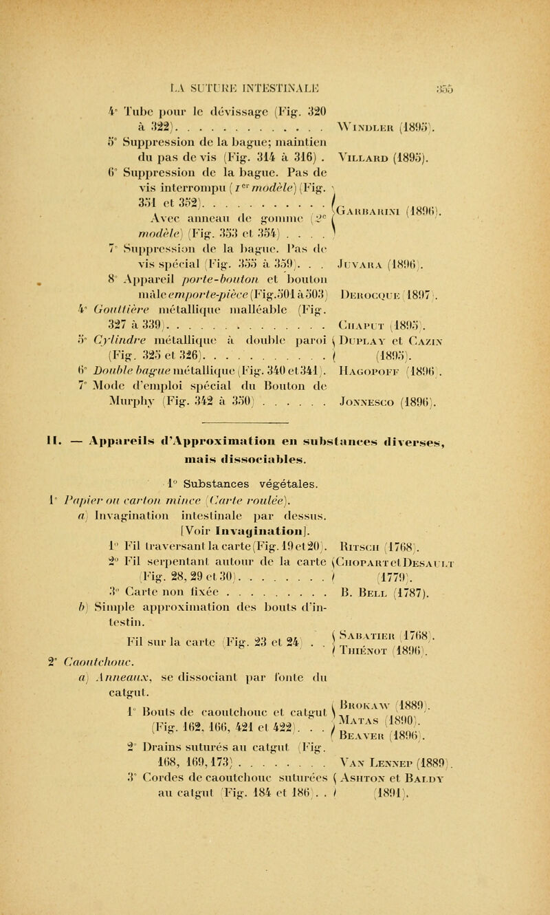 4 Tube pour le dévissage (Fig. 320 à 322) Windler (1893). 5° Suppression de la bague; maintien du pas devis (Fig. 314 à 316) . Villard (1895j. 6° Suppression de la bague. Pas de vis interrompu (zei'modèle) (Fig. > 351 et 332) /,, /lum. , . ,,,„ SGauhakixl i1890:. Avec anneau de gomme i^c f modèle) (Fig. 353 et 354) . . . . ) 7 Suppression de la bague, l'as de vis spécial (Fig. 335 à 359). . . Juvara (1896). 8 Appareil porte-bouton et bouton màlc'emporte-pièce(Fig.501 à503) 1 )erocque 1897 . 4° Gouttière métallique malléable (Fig. 327 à 339) Ciiaput (1893). 5° Cylindre métallique à double paroi \ Duplay et Ca/in (Fig. 325 et 326) j (1805). 6 Double bague métallique (Fig. 340 el-.341). Hagopoff 1801! . 7 Mode d'emploi spécial du Bouton de Murphy (Fig. 342 à 350) Jonnesco (1896). II. — Appareils il'Approximation en substances diverses, niais dissociables. 1° Substances végétales. 1 Papier ou carton mince [Carte roulée). a) Invagination intestinale par dessus. [Voir Invagination], le Fil traversant la carte (Fig. 19 et20}. Rrrscu (1768). 2° Fil serj>entant autour de la carte (CnopARTelDESAui»T (Fig. 28, 29 et 30) / (1779). 3 Carte non lixée B. Bell (1787). b) Simple approximation des bouts d'in- testin. ,, , , .■■,-,. ao ■ ci/ ( SàBATIER (1768). lui sur la carte l<ig. 23 et 24 . . , ( Thienot (1896). 2 Caoutchouc. a.) Anneaux, se dissociant par fonte du catgut. ■ „ r. , i ,1 u l Brokaw 1889 . 1 Bouts de caoutchouc et catgut )„ ■ (Fig. 162. 166, 421 et 422). . . ) ™ATAS ™- ' Beaveu (1890 . 2 Drains suturés au catgut (Fig. 168, 169,173) Vax Lexxep (1889 . 3° Cordes de caoutchouc suturées ( Asiitox et Baldy au catgut Fig. 184 et 186). . I (1891).