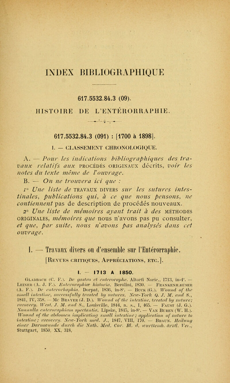 INDEX BIBLIOGRAPHIQUE 617.5532.84.3 (09). HISTOIRE DE L'ENTÉRORRAPHIE ;û -r 617.5532.84.3 (091) : [1700 à 1898]. I. — CLASSEMENT CHRONOLOGIQUE. A. — Pour les indications bibliographiques des tra- vaux relatifs aux procédés originaux décrits, voir les notes du texte même de Vouvrage. B. — On ne trouvera ici que : i(> Une liste de travaux divers sur les sutures intes- tinales, publications qui, à ce que nous pensons, ne contiennent pas de description de procédés nouveaux. 2° Une liste de mémoires ayant trait à des méthodes originales, mémoires que nous n'avons pas pu consulter, et que, par suite, nous n'avons pas analysés dans cet ouvrage. I. — Travaux divers ou d'ensemble sur l'Entérorraphie. [Revues critiques, Appréciations, etc.]. I. - 1713 A 1850. G-ladbach (C. F.). De gastro et enteroraphe. Altorfi Noric. 1713, in-4. — Leiner (A. J. F.). ' Enteroraphice historia. Berolini, 1830. — Fbankenh.-euser (A. F.). De enterorhaphia. Dorpat, 1836, in-8. — Buck (G.). Wound of the small intestine, successfully treated by sutures. New-York Q. J. M. and S., 1841, IV, 358. — Me Bbayek (J. D.). Wound of the intestine, treated by suture; reeurery. M'est. J. M. and .S'., LouisviUe, 1844, n. s., I, 465. — Faust (J. G.). Nonnulla enteroraphiam spectantia. Lipsiœ, 1845, in-8°. — Van Buren (W. H.). Wound of the abdomen implieating small intestine; application of suture to intestine; recovery. New-York med. J., 1847, Vin, 170. — Braun. Heilung einer Darmwunde durch die Natlt. Med, Cor. Bl. d, icurttemb. tirztl. Ver., Stuttgart, 1850. XX, 318,