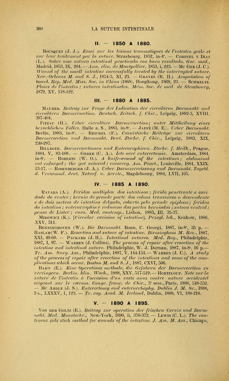 II. - 1850 A 1880. Bousquet (J. J.). Essai sur les lésions traumatiques de l'intestin grêle et sur leur traitement par la suture. Strasbourg, 1852, in-4°. — Coronel y Diaz (L.). Sobre una sutura intestinal practicada con buen resultado. Gac. med., Madrid, 1853, IX. 204. —Ann. clin, de Montpellier, 1853, i, 223. —Me Gee(J. C). Wourtd of the small intestine successfully treatedby the interrupted suture. New.-Orléans M. and S. J., 1854-5, XI, 23. — Graves (R. H.). Amputation of bowel. Rep. Med. Miss. Soc. in China (1868), Hongkong, 1869, 23. — ScHmeltz. Plaies de l'intestin ; sutures intestinales. Mêm. Soc. de mêd. de Strasbourg, 1879, XV, 11S-122. III. - 1880 A 1885. Maurer. Beitrag sur Frage der Indication der circulâren Darmnaht und circulâren Darmresection. Deutsch. Zeitsch. f. Chir., Leipzig, 1882-3, XVIII. 397-404. Fitzau (II.). Ueber circulaire Darmresection; unter Mittheilung eines bezuchlichen Feules. Halle a. S., 1883, in-8. — Jaffé (M. E.). Ueber Darmnaht. Berlin, 1883, in-8°. — Reichel (F.). Casuistische Beitrâge sur circulâren Darmresection und Darmnaht. Dent. Ztschr. f. Chir., Leipzig, 1883, XIX, 230-287. Billroth. Darmresectionen und Enteroraphieen. Ztschr. f. Heilk., Prague, 1884, V, 83-108. — Gerke (C. A.). Iets over enterectomie. Amsterdam, 1884. in-8°. — Roberts (W. 0.). A knife-ioound of the intestines ; abdominal eut enlarged ; the gut sutured ; recovery. Am. Pract., Louisville, 1884, XXIX, 13-17. — Rosenberger (J. A.). Ueber Darmserreissung und Darmnaht. Tagebl. d. Versamml. dent. Naturf. u. Aerzte., Magdebourg, 1884, LVII, 105. IV. - 1885 A 1890. Ravara (A.). Feridas multiplas dos intestinos ; ferida pénétrante a cavi dade do ventre ; hernia de grande parte dos colons transverso o descendente e de dois métros de intestine delgado, coberta pelo grande epiploon; feridas do intestins>'; enter-or•raphia e reduccao daspartes herniadas ; sutura ventral ; penso de Lister ; cura. Med. contemp., Lisboa, 1885, III, 35-37. Midowicz (K.). [Circular excision of intestine}. Prsegl. lek., Krakow, 1886, A'XV, 311. Benninghoven (W.). Die Darmnaht. Bonn, C. Georgi, 1887, in-8°, 35 p. — Haslam(W. F.). Resection and suture of intestine. Birmingham M. Rev., 1887, XXI, 49-60. — Packard (J. H.). Intestinal sutures. Med. Reg., Philadelphie, 1887, I, 97. — Warren (J. Collins). The process of repair after resection of the intestine and intestinal suture. Philadelphie, W. J. Dornan, 1887, in-8°, 16 p.— Tr. Am. Surg.Ass., Philadelphie, 1887, V. 144-154.— Warren (J. C). A stucly of the process of repair after resection of the intestines and some of the com- plications lohich occur. Boston M. and S. J., 1887, CXVI, 506. Hahn (E.). Eine Opérations méthode, die Gefahren der Darmresection su verringern. Berlin, klin. Woch., 1888, XXV, 517-519.— Horteloup. Note sur la suture de l'intestin à l'occasion d'un vaste anus contre nature accidentel siégeant sur le cœcum. Congr. franc, de Chir., 3e sess.,Paris, 1888, 548-552. — Me Ardle (J. S.). Enterectomy and enterorrhapliy. Dublin J. M. Se, 1888, 3 s., LXXXV, 1, 123. — Tr. roy. Àcad. M. Ireland, Dublin, 1888, VI, 188-218. V. - 1890 A 1895. Von der Goltz (E.). Beitrag sur opération der frischen Cervix und Darm- naht. Med. Monatschr.. New-York, 1890, ii, 370-372. — Lewis (C. L.). The con- fiions side stich method for xvounds of.the intestine- /, Am, M. Ass., Chicago,