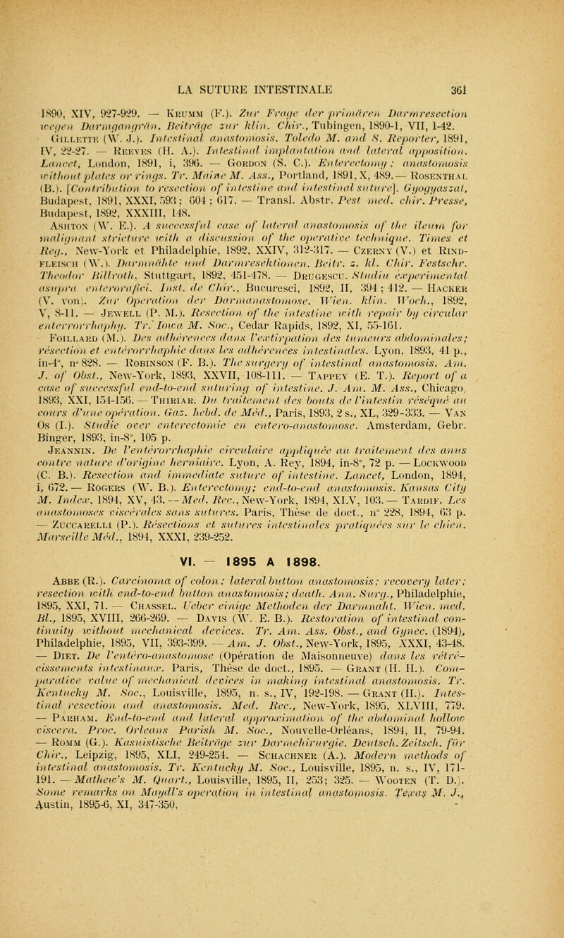 1890, XIV, 927-929. — Krumm (F.). Zur Frage der primâren Darmresection wegen Barmgangràn. Beitràge zur klin, Chir., Tubingen, 1890-1, VII, 1-42. Gillette (\Y. J.). Intestinal anastomosis. Toledo M. and S. Reporter, 1891, IV, 22-27. — REEVES (II. A.). Intestinal implantation and latéral apposition. Lancetj London, 1891, i, 396. — Gordon (S. C). Enterectomy ; anastorriosis without plates or rings. Tr. Maine M. Ass., Portland, 1891,X, 489.— Rosenthal (B.). [Contribution to resection of intestine and intestinal suture], Gyogyaszal, Budapest. 1891, XXXI, 593 ; G04 ; 617. — Transi. Abstr. Pest med. chir. Presse, Budapest, 1S92, XXXIII, 148. Ashton (\V. E.). A successful case of latéral anastomosis of the ileutn for malignant stricture with a discussion of the operative technique. Times et Reg., New-York et Philadelphie, 1892, XXIV, 312-317. — Czerny (V.) et Rind- fléisch (AV. ). Darmnàhte und Darmresëktionen. lieitr. z. kl. Chir. Festschr. Theodor Bill rot h. Stuttgart, 1892, 451-478. — Drugescu. Studiu expérimental usupra enterorafici. Inst. de Chir., Bucuresei, 1892, II, 394 ; 412. — Hacker (V. von). Zur Opération der Darmanastomose. Wien. klin. Woch., 1892, V, 8-11. — Jewell (P. M.). Résection of the intestine with repair by circular enterrorrhaphy. Tr.'lova M. Soc, Cedar Rapids, 1892, XI, 55-161. Foillard (M.). Des adhérences dans l'extirpation des tumeurs abdominales ; résection et entèrorrhaphie dans les adhérences intestinales. Lyon, 1893, 41 p., in-4°, n°828. — Robin son (F. B.). The surgery of intestinal anastomosis. Am. J. of Obst., New-York, 1893, XXVII, 108-111. — Tappey (E. T.). Report of a case of successful end-to-end suturing of intestine. J. Am. M. Ass., Chicago, 1893, XXI, 151-156. — Thiriar. Du traitement des bouts de l'intestin réséqué au cours d'une opération. Gaz. hebd. de Méd., Paris, 1893, 2 s., XL, 329-333. — Van- Os (L). Studie over enterectomie en. entero-anastomose. Amsterdam, Gebr. Binger, 1893, in-8°, 105 p. Jeannin. De l'entèrorrhaphie circulaire appliquée au traitement des anus contre nature d'origine herniaire. Lyon, A. Rey, 1894, in-8°, 72 p. —Lockwood (C. B.). Resection and immédiate suture of intestine. Lancet, London, 1894, i, 672.— Rooers (W. B.). Enterectomy; end-to-end anastomosis. Kansas City M. Index, 1894, XV, 43.— Med. Rec, New-York, 1894, XLV, 103.— Tardif. Les anastomoses viscérales sans sutures. Paris, Thèse de doct., n° 228, 1894, 63 p. — Zuccarelli (P.). Résections et sutures intestinales pratiquées sur le chien. Marseille Méd., 1894, XXXI, 239-252. VI. - 1895 A 1898. Abbe(R.). Carcinoma of colon; latéralbutton anastomosis; recovery later; resection with end-to-end button anastomosis; death. Ann. Surg., Philadelphie, 1895, XXI, 71.— Chassel. Ueber einige Methoden der Darmnaht. Wien. med. Bl., 1895, XVIII, 266-269. — Davis (W. E. B.). Restoration of intestinal con- fia uitu without mechanical devices. Tr. Am. Ass. Obst., and Gynec. (1894), Philadelphie, 1895, VII, 393-399. — Am. J. Obst., New-York, 1895, XXXI, 43-48. — Diet. De Ventéro-anastomose (Opération de Maisonneuve) dans les rétré- cissements intestinaux. Paris, Thèse de doct., 1895. —Grant (IL IL). Com- parative value of mechanical devices in makinq intestinal anastomosis. Tr. Kentucky M. Soc, Louisville, 1895, n. s., IV, 192-198.—Grant (H.). Intes- tinal resection und anastomosis. Med. Rec, New-York, 1895, XLVIII, 779. — Parham. End-to-end and latéral approximation of the abdominal holloio viscera. Proc Orléans Parish M. Soc, Nouvelle-Orléans. 1894, II, 79-94. — Romm (G.). Kasuistische Beitràge zur Darmchirurgie. Deutsch. Zeitsch. fur Chir., Leipzig, 1895, XLI, 249-254. — Schachner (A.). Modem methods of intestinal anastomosis. Tr. Kentucky M. Soc, Louisville, 1895, n. s., IV, 171- 191. —Mathew's M. Quart., Louisville, 1895, II, 253; 325. — Wooten (T. D.). Some remarks on Maydl's opération in intestinal anasto\nosis. Texas M- J,t Austin, 1895-6, XI, 347-350,