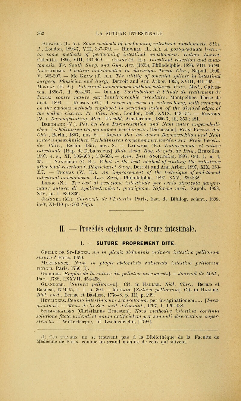Bidwell (L. A.). Some methods of performing intestinal anastomosis. Clin. J., Lonclon, 1896-7, VIII, 337-339. — Bidwell (L. A.). A post-graduate lecture on some methods of performing intestinal anastomosis. Indian Lancet, Calcutta, 1896, VIII, 467-469. — Géant (H. H.). Intestinal resection and anas- tomosis. Tr. South Surg. and Gyn. Ass. (1895), Philadelphie, 1896, VIII, 76-90. Nacciarome. 1 bottini anastomotici in chirurgia. Terap. Clin., Napoli, 1896, V. 505-507. — Me Gkaw (T. A.). The utility of omental splints in intestinal surgery. Physiciàn and Stirg., Détroit and Ann Arbor, 1895, XVIII, 441-445. — Monday (H. A.). Intestinal anastomosis without sutures. Univ. Med., Galves- ton, 1896-7, ii. 204-207. — Ollier. Contribution à l'étude du traitement de l'anus contre nature par l'en terorraphie circulaire. Montpellier, Thèse de doct., 1896. — Robson (M.). A séries of cases of enterectomy, with remarks on the varions methods employed in securing union of the divided edges of the hollow viscera. Tr. Clin.'Soc, London, ' 1896, XXIX, 142-154. — Renssen (AV.). Barmafsluiting. Med. Weekbl, Amsterdam, 1896-7, iii, 353 ; 481. Bergmann (V.). Pat. bei dem Darmresektion und Naht unter ungewôhnli- cJien Verhâltnissen vorgenommen worden toar. [Discussion]. Freie Verein. der Chir., Berlin, 1897, nov. 8. —Kœnig. Pat. bei denen Darmresektion und Naht unter ungeioôhnlichen Verhâltnissen vorgenommen worden war. Freie Verein. der Chir., Berlin, 1897, nov. 8. — Lauwers (E.). Entérectomie et suture intestinale. [Rap. de Debaissieux]. Bull. Acad. Roy. dernèd. de Belg., Bruxelles, 1897, 4. s., XI, 506-508 ; 539-568. — Ann. Inst. St-Anioine, 1897, Oct. 1, n. 4, 35. — Nancrede (C. B.). What is the best method of uniting the intestines after total résection ?. Physiciàn et Surg., Détroit and Ann Arbor, 1897, XIX, 353- 357. — Thomas (W. H.). An improvement of the technique of end-to-end intestinal anastomosis. Ann. Surg., Philadelphie. 1897, XXV, 230-232. Longo (N.). Tre casi di resezione intestinale per ernia strozzata gangre- nata; sutura di Apolito-Lembert; guariqione. Riforma med., Napoli, 1898, XIV, pt. 1, 830-836. Jeannel (MX Chirurgie de l'Intestin. Paris. Inst. de Bibliog. scient,, 1898, in-8», XI-410 p. (363 Fig.). Il, — Procédés originaux de Suture intestinale. I. - SUTURE PROPREMENT DITE. Geille de St-Lèger. An in plagis abdominis vulnero intestino pellionum sutura ? Paris, 1750. Martinencq. Num in plagis abdominis vidnerato intestino pellionum sutura. Paris, 1750 (1). Goddier. [Emploi de la suture du 'pelletier avec succès], — Journal de Méd., Par., 1788, LXXVII, 454-458. Glandorp. [Sutura pellionum]. Cit. in Haller. Bibl: Chir., Bernas et Basile», 1774-75, t. I, p. 304. — Muralt. [Sutura pellionum]. Cit. in Haller. Bibl. med., Bernœ et Basile», 1776-8, p. III, p. 239. Heyligers. Reunio intestinorum separatorum per invaginationem [Inva- gination]. — Mém. de la Soc. méd. d'Ëmidat., 1797, I, 120-138. Schmalkalden (Christianus Ernesten). Nova methodus intestina continui solutione facta uniendi et anum artificialem per sanandi obserratione super- structa. — Witterbergœ, lit. Izschiedrichii, [1798]. (1) Ces travaux ne se trouvent pas à la Bibliothèque de la Faculté de Médecine de Paris, comme un grand nombre de ceux qui suivent,