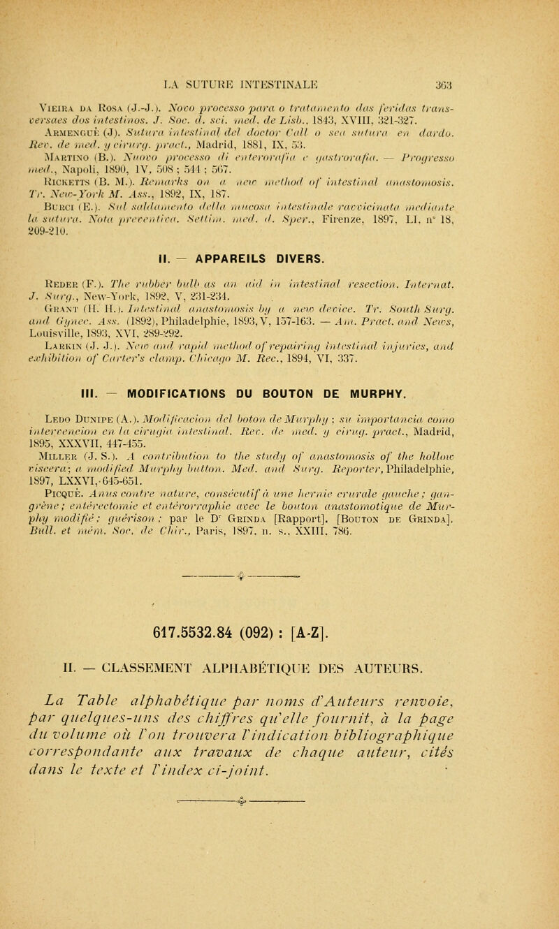 Vieira da Rosa (J.-J.). Novo procèsso pa/ra o tratamento dus feridas trans- versaes dus intestinos. J. Soc. d. sci. med. de Lisb., 1843, XVIII, 321-327. Armenguè (J), Sutura intestinal del doctor Call o sea sutura en dardo. Rev. de med. ycirurg. pract., Madrid, L881, IX, 53. Martino (B.). Nuovo procèsso di enterorafia e gastrorafia.— l'roqressu med., Napoli, 1890, IV, 508; 511 ; 567. Ricketts (B. M.). Remarks ou a neio metlwd of intestinal anastomosis. Tr. New-York M. Ass., 1892, IX, 187. Burci (E.). Sul saldamento délia mucosa intestinale ravvicinata mediante la sutura. Nota preventiva. Settim. med. d. Sper., Firenze. 1897. LI, w 18, 209-2 lu. II. - APPAREILS DIVERS. Reder (F-). The rubbèr bulb.as au nid in intestinal resection. Internat. J. Suri/., New-York, 1892, V, 231-234. Grant (II. II.). Intestinal anastomosis by a new device. Tr. South Surq. and Gynec. Ass. (1892), Philadelphie, 1893, V, 157-163. — Am. Pract. and News, Louisvîlle, 1893, XVI, 289-292. Larkin (J. J.)- New and rapid method of repairing intestinal injuries, and exhibition of Carter's clamp. Chicago M. Rec, 1894, VI, 337. III. - MODIFICATIONS DU BOUTON DE MURPHY. Ledo Dunipe ( A.). Modification del boton deMurphy ; su impovtancia como interrencion en ta cirugia intestinal. Rec. de med. y ciruq. pract., Madrid, 1895, XXXVII, 447-455. Miller (J. S.). A contribution to the study of anastomosis of the hoïlow viscera; a modified Mufphy button. Med. and Surq. Reporter, Philadelphie, 1897, LXXVI,-645-651. Picqué. Anus contre nature, consécutif à une hernie crurale gauche; gan- grène; entérectomie et entérorraphie avec le bouton anastomotique de Mur- phy modifié; quèrison ; par le Dr Grinda [Rapport]. [Bouton de GrindaJ, Bull, et utcm.'Soc. de Chir., Paris, 1897. n. s., XXIII. 786. 617.5532.84 (092) : [A-Z]. II. — CLASSEMENT ALPHABÉTIQUE DES AUTEURS. La Table alphabétique par noms cf Auteurs renvoie, par quelques-uns des chiffres qu'elle fournit, à la page du volume oh Ton trouvera Tindication bibliographique correspondante aux travaux de chaque auteur, cités dans le texte et Vindex ci-joint.