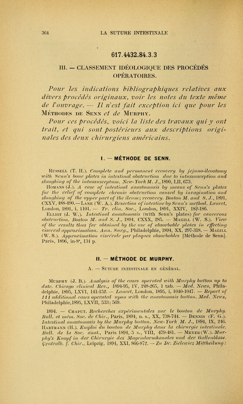 617.4432.84.3.3 III. — CLASSEMENT IDÉOLOGIQUE DES PROCÉDÉS OPÉRATOIRES. Pour les indications bibliographiques relatives aux divers procédés originaux, voir les notes du texte même de Vouvrage. — II n'est fait exception ici que pour les Méthodes de Senn et de Murphy. Pour ces procédés, voici la liste des travaux qui y ont trait, et qui sont postérieurs aux descriptions origi- nales des deux chirurgiens américains, I. — MÉTHODE DE SENN. Russell (T. H.). Complète and permanent recovery by jejuno-ileostomy witlt. Senn's bone plates in intestinal obstruction due to intussusception and sloughing of tlie intussusceptum. New-York M. J.,1890, LU, 673. Hômans (J.). A case of intestinal anastomosis by means of Senn's plates for the relief of complète chronic obstruction caitsed by invagination and sloughing of the itpperpart of the ileum; recovery. Boston M. and S. J., 1891, CXXV. 488-490.—Lane (W. A.). Resection of intestine by Senn's method. Lancet, London, 1891, i, 1101. — Tr. clin. Soc, London, 1891, XXIV, 182-186. Elliot (J. W.). Intestinal anastomosis (with Senn's plates) for canceroas obstruction. Boston M. and S. J., 1894, CXXX, 285. — Magill (W. S.). View of the residts thus far obtained by the use of absorbable plates in effecting viscéral approximation. Ann. Surg., Philadelphie, 1894, XX, 297-318. — Magill (W. S.). Approximation viscérale rpar plaques absorbables [Méthode de Senn]. Paris, 1896, in-8, 134 p. II. — MÉTHODE DE MURPHY. A. — Suture intestinale en général. Murphy (J. B.). Analijsis of the cases operated with Murphy button up to date. Chicago clinical Rev., 1894-95, IV, 248-265, 1 tab. — Med. News, Phila- delphie, 1895, LXVI, 141-152. — Lancet, London, 1895, i, 1040-1047. — Report of 111 additional cases operated upon with the anastomosis button. Med. News, Philadelphie, 1895, LXVII, 533; 569. 1894. — Chaput. Reclierches expérimentales sur le bouton de Murphy. Bull, et mém. Soc. de Chir., Paris, 1894, n. s., XX, 738-744. — Dennis (F. G.). Intestinal anastomosis by the Murphy button. New-York M. J., 1894, IX, 246. Hartmann (IL). Emploi du bouton de Murphy dans la chirurgie intestinale. Bull, de la Soc. anat., Paris 1894, 5 s., VIII, 479-481. — Meyer(\V.). Mur- pfiy's Knopf in der Chirurgie des Magendarmkanales und der Gallenblase. Çentralb. f. Chir., Leipzig, 1891, XXI, 860-872. — Zu Dr. Zielewicz Mittheilung ;