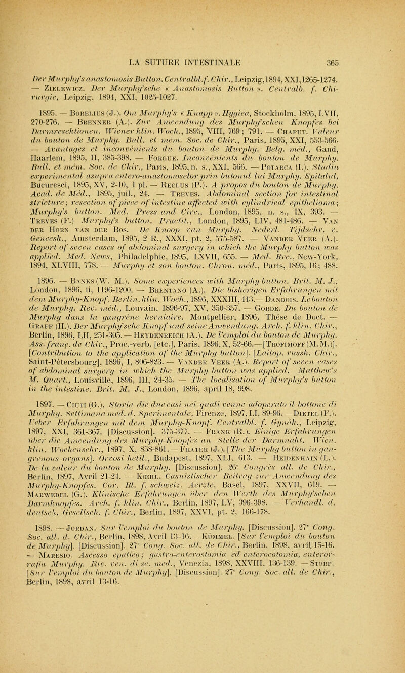 Der Murphy's anastomosis Button.Centralbl.f. Çhir.,Leipzig,189é, XXI, 1265-1274. — Zielewicz. Der Murphy'sche « Anastomosis Button ». Centralb. f. Chi- rurgie, Leipzig, 1894, XXI,'1025-1027. 1895. — Bobelius (J.). Om Murphy's « Knapp v.Hygiea, Stockholm, 1895, LVII, 270-276. — Brenner (A.). Zùr Anwendung des Murphy'schen Knopfes bei Darmresektionen. Wiener klin. Woch., 1895, VIII, 769; 791. — Chaput. Voleur du bouton de Murphy. Bull, et mém. Soc.de Chir., Paris, 1895, XXI, 55:5-566. — Avantages et inconvénients du bouton de Murphy. Belg. méd., Gand, Haarlem, 1895, II, 385-398. — Forgue. Inconvénients du bouton, de Murphy. Bull, et mém. Soc. de Chir., Paris, 1895, ri. s., XXI, 566. — Potarca (I.). Studiu expérimental asupra entero-anastomoselorprin butonul lui, Murphy. Spitalul, Bucuresci, 1895, XV, 2-10, 1 pi. — Reclus (P.). A propos du bouton de Murphy. Acad. de Méd., 1895, juil., 24. — Trêves. Abdominal section for intestinal stricture; resection, ofpièce ôf intestine affected with cylindrical epitJielioma; Murphy's button. Mal. Press and Cire. London, 1895, n. s., IX, 393. — Trêves (F.) Murphy's button. Practit., London, 1895, LIV, 481-486. — Van der Horn van DER Bos. De Knoop van Murphy. Nederl. Tijdschr. v. Geneesh., Amsterdam, 1895, 2 R., XXXI, pt. 2, 575-587. — Vander Veer (A.). Report of seven cases of abdominal surgery in which the Murphy button tous applied. Med. News, Philadelphie, 1895, LXVII, 655. — Med. Bec., New-York, 1894, XLVIII, 778. — Murphy et son bouton. Chron. méd., Paris, 1895, 16; 488. 1896. — Banks (W. M.). Sonic expériences with Murphy button. Brit. M. J., London, 1896, ii, 1196-1200. — Brentano (A.). Die bisherigen Erfahrungen mit don Murphy-Knopf. Berlin.Min. Woch., 1896, XXXIII, 443!—Dan dois. Lebouton de Murphy. Rev. méd., Louvain, 1896-97, XV, 350-357. — Gorde. Du bouton de Murphy dans la gangrène herniaire. Montpellier, 1896, Thèse de Doct. — Graff (IL). Der Murphy'sche Knopf und seine Anioendung. Arch. /'. klin. Chir., Berlin, 1896, LU, 251-305. — Heydenreich (A.). De l'emploi du bouton de Murphy. Ass. franc, de Chir., Proc.-verb. [etc.], Paris, 1896, X, 52-66.—[Trqfimoff (M. M.)]. [Contribution to the application of the Murphy button]. [Laitop. russk. Chir., Saint-Pétersbourg], 1896, I, 806-823. — Vander Veer (A.). Report of seven cases of abdominal surgery in which the Murphy button was applied. Mattheio's M. Quart., Louisville, 1896, III, 24-35. — The localisation of Murphy's button in the intestine. Brit. M. J., London, 1896, april 18, 998. 1897. — Ciuti (G.). Storia die duc casi nei quali venue adoperato il bottone di Murphy. Settimanamed.d. Sperimentale, Firenze, 1897.LI, 89-96. —Dietei. (F.). L'eber Erfahrungen mit dem Murphy-Knopf. Centralbl. f. Gyncih., Leipzig, 1897, XXI, 361-367. [Discussion]. :!75-377. — Frank (R.). Einige Erfahrungen, ûber die Anwendung des Muiphy-Knopfes un Stellè der Darmmdit. Wïen. klin. Wochenschr., 1897, X, 858-861. — Frater (J.). [The Murphy button in gan- grenons organs], Orvosi hetil., Budapest, 1897, XLI, 613. -- IIeidenhain (L.). De la valeur du bouton de Murphy. [Discussion]. 26' Congres ail. de Chir.. Berlin, 1897, Avril 21-21. — Kcehl. Casuislischer Beitrag sur Anioendung des Murphy-Knopfes. Cor. Bl. f. schweis. Aerste, Basel, 1897, XXVII, 619. — Marwedel (G.). Klinische Erfahrungen ùber den Wertli des Murphy'schen Darmknopfes. Arch. /'. klin. Chir.. Berlin, 1897, LV, 396-398. — Verhandl. d. deutseh. Gesellsch. /'. Chir., Berlin, 1897, XXVI, pt. 2, 166-178. 189S. — Jordan. Sur l'emploi du bouton, de Murphy. [Discussion]. 27' Cong. Soc. ail. d. Chir., Berlin, 1898, Avril 13-16.— Kummejl., [Sur l'emploi du bouton de Murphy]. [Discussion]. 27 Cong. Soc. ail. de Chir., Berlin, 189S, avril 15-16. — Maresio. Ascesso epatico; gastro-enterostomia ed enteroeotomia, enteror- rafia Murphy. Riv. ven. dise, med., Venezia, 1898, XXVIII. 136-139. — Storp. [Sur l'emploi du bouton de Murphy]. [Discussion]. 27' Cong. Soc. alL de Chir., Berlin, 1898, avril 13-16.