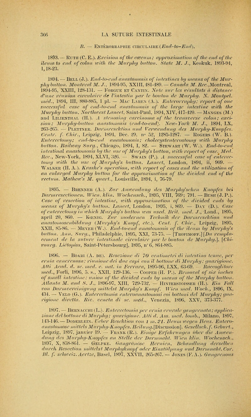 B. — Entèrorraphie circulaire (End-to-End), 1893.— Ruth (C. E.). Excision ofthe ccecum; approximation of the end ofthe ileum to end of colon with the Murphy button. State M. J., Keokuk, 1893-94, 1,18-23. 1894. — Bell (J.). End-to-end anastomosis of intestines by means of the Mur- phy button. Montréal M. J.. 1894-95, XXIII.481-489.— Canada M.Rec,Montréal, 1894-95, XXIII, 128-131. — Forgue et Cantin. Note sur les résultats à distance d'une réunion circulaire de l'intestin par le bouton de Murphy. N. Montpel. mécl., 1894, III, 880-885, 1 pi. — Mac Laren (A.). Enterorraphy ; report of one successful case of end-to-end anastomosis of the large intestine with the Murphy button. Northioest Lancet, Saint-Paul, 1894, XIV, 417-420. —Manges (M.) and Lilienthal (H.). A stenosing carcinoma of the transverse colon; exci- sion; Murphy-button anastomosis (end-to-end). New-York M. J., 1894, LX, 263-265. — Plettner. Barmresektion und Verwendunq des Murphy-Knopfes. Centr. f. Chir., Leipzig, 1894, Dec. 29. n 52, 1285-1287. — Rogers (W. B.). Enterectomy; end-to-end anastomosis ; cholecystenterostomy with Murphy button. Raiiway Surg., Chicago, 1894, I, 82. — Stewart (AV. \V). End-to-end intestinal anastomosis by the use of Murphy's button, with report of case. Met!. Rec, New-York, 1894, XLVI, 326. — Swain (P.). A successful case of enterec- tomy with the use of Murphy's button. Lancet, London, 1894, ii, 909. — Walker (H. A.). Kraske's opération, with report of cases and the utilisation of an enlarged Murphy button for the approximation of the divided end of the rectum. Mathew's M. quart., Louisville, 1894, i, 76-79. 1895. — Brenner (A.). Zur Anioendung des Murphy'sehen Knopfes bei JDarmresectionen. Wien.klin. Wochensch., 1895, VIII, 769; 791.—Bush (J. P.). Case of resection of intestine, with approximation of the divided ends by means of Murphy's button. Lancet, London, 1895, i, 869. — Day (D.). Case of enterectomy in lohich Murphy's button was used. Brit. med. J., Lond., 1895, april 20, 860. — Kœnig. Zur modernen Technik der Darmresektion und anastomosenbildung (Murphy's Knopf, etc.). Cent. f. Chir., Leip/ig, 1895. XXII, 85-86. —: Meyer(W.). End-to-end anastomosis ofthe ileum by Murphy's button. Ann. Surg., Philadelphie, 1895, XXI, 73-75.— [Trofimoff.] [Bu rempla- cement de la suture intestinale circulaire par le bouton de Murphy.]. [Chi- rourg. Liétopiss, Saint-Pétersbourg], 1895, n 6, 864-885. 1896. — Boari (A. de). Resezione di 70 centimetri di iutestino tenue, per ernia cancrenosa; riunione dei due capi conil bottone di Murphy ; guarigione. Atti Acad. d. se. med. e. naf. in Ferrara, 1895-96, LXX, 63-69. — Raccoqlitore med., Forli, 1896, 5. s., XXII, 129-136. — Cooper (H. P.). Removal of six'incites of small intestine : union ofthe divided ends by means of the Murphy button. Atlanta M. and S. J., 1896-97, XIII, 729-732. — Hinïerstoisser (H.). Ein Fall von Barmvereinigung mittelst Murphy's Knopf. Wien med. Woch., 1896, IX, 434. —- Vélo (G-.). Enterectomia enteroanastomosi coi bottoni del Murphy; gua- rigione diretta. Riv. veneta di se. med., Venezia, 1896, XXV, 373-377. 1897. — BernacchkL.). Enterectomia per ernia crurale gangrenata; applica- zione del bottone di Murphy ; guarigione. Atti d. Ass. med. lomb., Milano, 1897, 143-146. — Doderlein. Ucber Resektion von 1 m. 21. Ileum wegen Iléus. Entero- anastomose mittelsMurphy-Knopfes. Heilung.[Discussion]. Gesellsch.f. Geburt., Leipzig, 1897, janvier 19. — Frank (R.). Einige Erfahrttngen uber die Anweu- dung des Murphy-Knopfes an Stelle der Barmnaht. Wien klin. Wochensch., 1897, X, 858-861. — Gelpke. Gangrânôse Hernien, Behandluug dcrselbe» durcit Résection -mittelst. Mtirphyknopf ode r Einstvl pung und Barmnaht. Cor. Bl. f. schuieis. Aertze, Basel, 1897, XXVII, 265-267. — Jones (F. A.). Gangrenons
