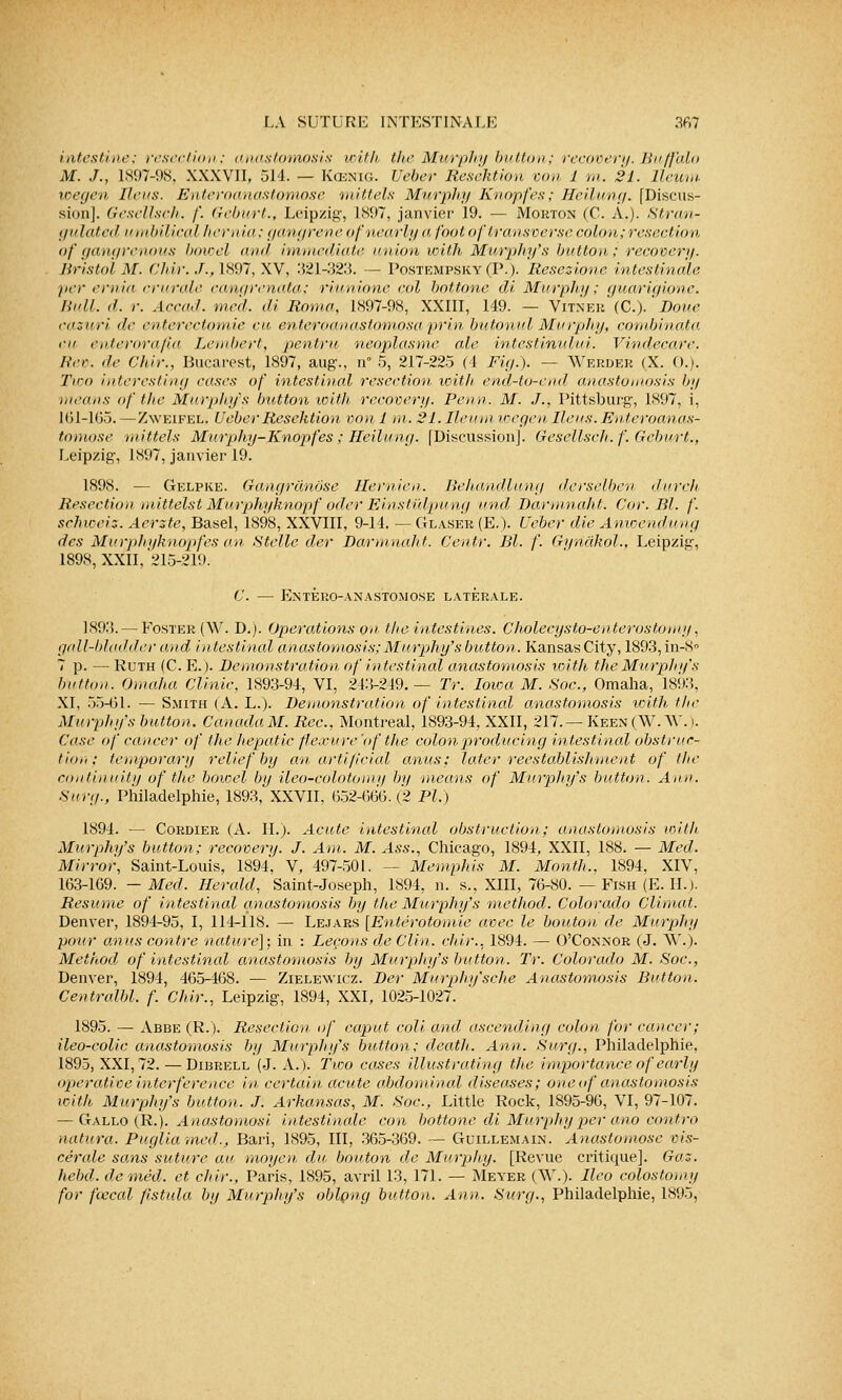 intestine: résection; anastomosis with the Murphy button; recovery. Buffhlo M. J., 1897-98, XXXVII, 514. — Kœnig. Uéber Resektion von 1 m. 21. lleum wegen liens. Enteroanastomose mittels Murphy Knopfes; Heilung. [Discus- sion]. Gesellsch. f. Geburt., Leipzig, 1897, janvier 19. — Morton (C. A.). Stran- gulated umbilical hernia; gangrené ofnearly a footoftransverse colon;resection of gangrenons bowel and immédiate union with Murphy's button; recovery. Bristol M. Chir. J., L897, XV, 321-323. — Postempsky (P.). Resezione intestin (lie per ernia crurale cangrenata; riunione col bottone di Murphy; guarigione. Bull. d. r. Accad. med. di Roma, L897-98, XXIII, 149. — Vitner (C). Boue cazuri de enterectomie eu enteroanastomosa prin buionul Murphy, combinata eu enterorafia Lembert, pentru néoplasme aie intestihului. Vindecare. Rev. de Chir., Bucarest, 1897, aug., n° 5, 217-225 (4 Fig.). — Werder (X. C).). Tvoo interesting cases of intestinal résection with end-to-end anastomosis by means of the Murphy's button with recovery. Peu n. M. J., Pittsburg, 1897, i, 101-165.—Zweifel. UeberResektion von1 m. 21. Il eu m wegen Iléus. Enteroanas- tomose 'mittels Murphy-Knopfes ; Heilung. [Discussion]. Gesellsch. f. Geburt., Leipzig, 1897, janvier 19. 1898. — Gelpke. Gangranôse Hernien. Behandlung derselbcn durch Resection mittelst Murphyhnopf oder Einstûlpung und Darmnaht. Cor. Bl. f. schweiz. Aerzte, Basel, 1898, XXVIII, 9-14. — Glaser (E.). Ueber die Anwendung des Murphyhnopf es an Stelle der Barmnaht. Centr. Bl. /'. Gijnâkol., Leipzig, 1898, XXII, '215-219. C. — Enteroanastomose latérale. 189.'5. — Foster (W. D.). Opérations on the intestines. Cholecysto-enterustomy, gall-bladder and intestinal anastomosis;Murphy's button. KansasCity, 1893,in-8° 7 p. — Ruth (C. E.). Bemonstration of intestinal anastomosis with the Murphy's but ton. Omaha C.linic, 1893-94, VI, 243-249.— Tr. Iowa M. Soc., Omaha, 1893, XI, 55-61. — Smith (A. L.). Bemonstration ôf intestinal anastomosis loith. the Murphy's button. CanadaM. Rcc, Montréal, 1893-94, XXII, 217.— Keen(W. AV.). Case of cancer of the hepatic flexure'of the colonproducing intestinal obstruc- tion; temporary relief by an artifieial anus; later reestablishment of the continuity of the bowel by îleo-colotomy by means of Murphy's button. Aiïn. suri/., Philadelphie, 1893, XXVII, 652-666.(2 Pi.) 1894. — Cordier (A. H.). Acute intestinal obstruction; anastomosis with Murphy's button; recovery. J. Am. M. Ass., Chicago, 1894, XXII, 188. — Med. Mirror, Saint-Louis, 1894, V, 497-501. — Memphis M. Monfh., 1894, XIV, 163-169. -Med. Herald, Saint-Joseph, 1894, n. s., XIII, 76-80. — Fish (E. IL). Résume of intestinal anastomosis by the Murphy's method. Colorado Climat. Denver, 1894-95, I, 114-118. — Lejars [Entérotomie avec le bouton de Murphy pour anus contre nature]; in : Leçons de Clin. chir.. 1894. — O'Connor (J. AV.). Method of intestinal anastomosis by Murphy's button. Tr. Colorado M. Soc., Denver, 1894, 465-468. — Zielewicz. Ber Murphy'sche Anastomosis Button. Centralbl. f. Chir., Leipzig, 1894, XXI, 1025-1027. 1895. — Abbe (R.). Résection of caput coll. and ascending colon for cancer; ileo-eolic anastomosis by Murphy's button; death. Ann. Surg., Philadelphie, 1895, XXI, 72. — Dibrell (J. A.). Two cases illustrating the importance ofearly operativeinterférence in certain acute abdominal diseuses; oneof anastomosis with Murphy's button. J. Arkansas, M. Soc., Little Rock, 1895-96, VI, 97-107. — Gallo (R.). Anastomosi intestinale con bottone di Murphy per ano contro natura. Pugliamed., Bari, 1895, III, 365-369. — Guillemain. Anastomose vis- cérale sans suture au moyen du bouton de Murphy. [Revue critique]. Gaz. hebd. de med. et chir., Paris, 1895, avril 13, 171. — Meyer (AV.). llco colostomy for fœcal ftstula by Murphy's oblçng button. Ann. Surg., Philadelphie, 1895,