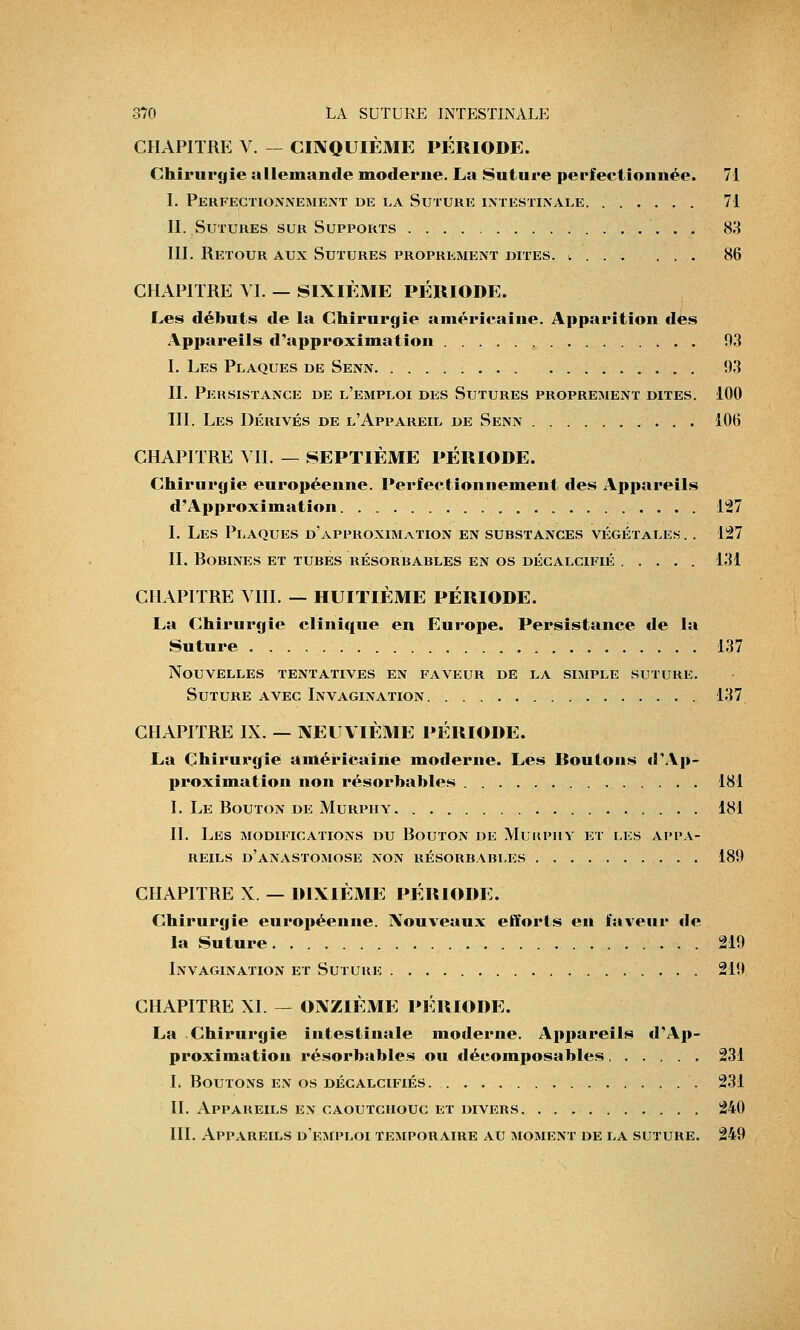 CHAPITRE V. — CINQUIÈME PÉRIODE. Chirurgie allemande moderne. La Suture perfectionnée. 71 I. Perfectionnement de la Suture intestinale 71 II. Sutures sur Supports 83 III. Retour aux Sutures proprement dites. .... ... 86 CHAPITRE VI. — SIXIÈME PÉRIODE. Les débuts de la Chirurgie américaine. Apparition des Appareils d'approximation 03 I. Les Plaques de Senn 93 II. Persistance de l'emploi des Sutures proprement dites. 100 TH. Les Dérivés de l'Appareil de Senn 106 CHAPITRE VII. — SEPTIÈME PÉRIODE. Chirurgie européenne. Perfectionnement des Appareils d'Approximation 127 I. Les Plaques d'approximation en substances végétales .. 127 II. Bobines et tubes résorbables en os décalcifié 131 CHAPITRE VIII. — HUITIÈME PÉRIODE. La Chirurgie clinique en Europe. Persistance de la Suture 137 Nouvelles tentatives en faveur de la simple suture. Suture avec Invagination 137 CHAPITRE IX. — NEUVIÈME PÉRIODE. La Chirurgie américaine moderne. Les Roulons «l'Ap- proximation non résorbables 181 I. Le Bouton de Murpiiy 181 IL Les modifications du Bouton de Mukpiiy et les appa- reils d'anastomose non résorbables 189 CHAPITRE X — DIXIÈME PÉRIODE. Chirurgie européenne. Nouveaux efforts en faveur de la Suture 219 Invagination et Suture 219 CHAPITRE XL — ONZIÈME PÉRIODE. La Chirurgie intestinale moderne. Appareils d'Ap- proximation résorbables ou décomposables 231 L Boutons en os décalcifiés 231 IL Appabeils en caoutchouc et divers 240 III. Appareils d'emploi temporaire au moment de la suture. 249