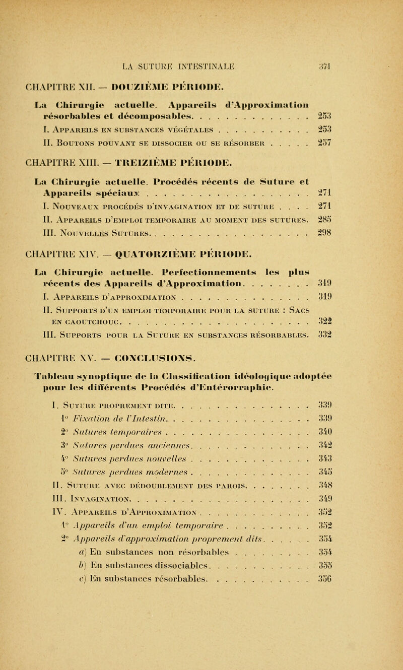 CHAPITRE XII. — DOUZIÈME PÉRIODE. Lu Chirurgie uctuelle. Appareils d'Approximation résorbables et décomposables 253 I. Appareils en substances végétales 253 II. Boutons pouvant se dissocier ou se résorber 237 CHAPITRE XIII. — TREIZIÈME PÉRIODE. Lu Chirurgie actuelle. Procédés récents de Suture et Appareils spéciaux 271 I. Nouveaux procédés d'invagination et de suture .... 271 II. Appareils d'emploi temporaire au moment des sutures. 285 III. Nouvelles Sutures 208 CHAPITRE XIV — QUATORZIÈME PÉRIODE. La Chirurgie actuelle. Perfectionnements les plus récents des Appareils d'Approximation 310 I. Appareils d'approximation 310 II. Supports d'un emploi temporaire pour la suture : Sacs EN CAOUTCHOUC 322 III. Supports pour la Suture en substances résorbables. 332 CHAPITRE XV. — CONCLUSIONS. Tableau synoptique de la Classification idéologique adoptée pour les différents Procédés d'Entérorraphie. I. Suture proprement dite 330 1° Fixation de l'Intestin 330 2° Satures temporaires 340 3° Satures perdues anciennes 342 4° Satures perdues nouvelles 343 3° Satures perdues modernes 345 H. Suture avec dédourlement des parois 348 III. Invagination 349 IV. Appareils d'Approximation 352 1° Appareils d'un emploi temporaire 332 1 Appareils d'approximation proprement dits 334 a) En substances non résorbables 354 b) En substances dissociables 355 e) En substances résorbables 336
