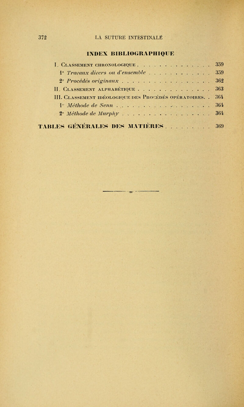 INDEX BIBLIOGRAPHIQUE I. Classement chronologique 359 1° Travaux divers ou d'ensemble 359 2° Procédés originaux 362 II. Classement alphabétique 363 III. Classement idéologique des Procédés opératoires. . 364 1° Méthode de Seiui 364 2° Méthode de Murphy . 364