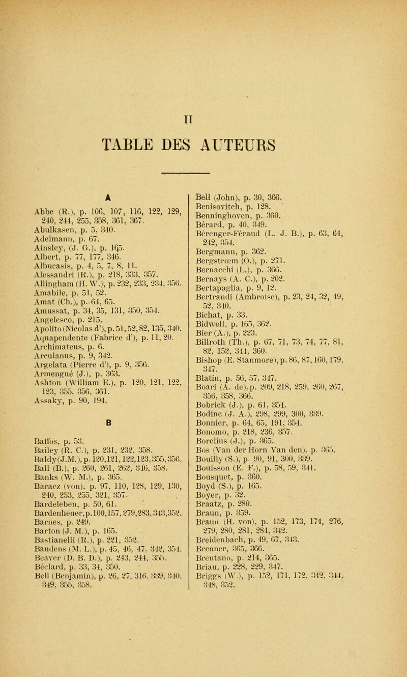 II TABLE DES AUTEURS Abbe (R.). p. .106, 107, 116, 122, 129, 240, 244, 255, 358, 361, 367. Abulkasen, p. 5. 340. Adelmann, p. 07. Ainsley, (J. G.), p. 1Q5. Albert, p. 77, 177, 346. Albucasis, p. 4, 5, 7, 8, 11. Alessandri (R.), p. 218, 333, 357. Allingham (H. AV.), p. 232, 233, 234, 356. Amabile, p. 51, 52. Amat (Ch.), p. 64, 65. Amussat, p. 34, 35, 131, 350, 354. Angelesco, p. 215. Apolito (Nicolas d'), p. 51,52,82,135,340. Aquapendente (Fabrice d'), p. 11, 20. Archimateus, p. 6. Areulanus, p. 9, 342. Argelata (Pierre d'), p. 9, 356. Armengué (J.), p. 363. Ashton (William E.), p. 120, 121, 122, 123, 355. 356, 361. Assaky, p. 90, 194. B Battes, p. 53. Bailey (R. C), p. 231, 232. 358. Baldy(J.M. ),p. 120,121,122,123.355,350. Bail (B.), p. 260, 261, 262, 346, 358. Banks (\V. M.), p. 365. Baracz (von), p. 97, 110, 128, 129, 130, 240, 253, 255, 321, 357. Bardeleben, p. 50, 61. Bardenheuer,p.100,157,279,283,343,352. Barnes, p. 249. Barton (J. M.), p. 165. Bastianelli (R.), p. 221, 352. Baudens (M. L.), p. 45, 46, 47, 342, 354. Beaver (D. B. D.), p. 243, 244. 355. Béelard. p. 33, 34, 350. Bell (Benjamin;, p. 26, 27, 316, 339, 340, 349, 355, 358. Bell (John), p. 30, 366. Benisoviteh, p. 128. Benninghoven, p. 360. Bérard. p. 40, 349. Bérenger-Féraud (L. J. B.), p. 63, 64, 242, 354. Bergmann, p. 362. Bergstrœm (O.), p. 271. Bernacchi (L.), p. 366. Bernays (A. C), p. 202. Bertapaglia, p. 9, 12. Bertrandi (Ambroise), p. 23, 24, 32, 49, 52. 340. Bichat, p. 33. Bidwell, p. 165, 362. Bier (A.), p. 223. Billroth (Th.), p. 67. 71, 73, 74, 77, 81, 82, 152, 344, 360. Bishop (E. Stanmore\p. 86. 87.160,179, 347. Blatin, p. 56, 57. 347. Boari (A. de), p. 209, 218, 259, 260, 267, 356. 358, 366. Bobrick (J.), p. 61. 354. Bodine (J. A.), 298, 299, 300, 339. Bonnier, p. 64, 65, 191, 354. Bonomo, p. 218, 236, 357. Borelius (J.), p. 365. Bos (Van derHorn Van den). p. 365. Bouilly (S.), p. 90, 91, 300, 339. Bouisson (E. F.), p. 58, 59, 341. Bousquet, p. 360. Boyd (S.), p. 165. Boyer, p. 32. Braatz, p. 280. Braun, p. 359. Braun (H. von), p. 152, 173, 174, 276, 279, 280, 281, 284, 343. Breidenbach, p. 49, 07, 343. Brenner, 365, 366. Brentano, p. 214, 365. Briau, p. 228, 229, 347. Briggs (W.), P- 152, 171, 172, 342, 344, 348, 352.