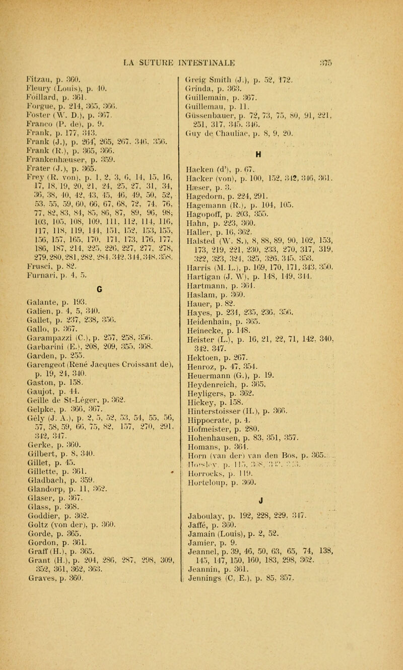 Fitzau, p. 360. Fleury (Louis), p. 10. Fô.illard, p. 361. Lorgne, p. 214, 365, 360. Poster (\Y. D.), p. 367. Franco (P. de), p. 9. Frank, p. 177, 343. Frank (J.), p. 264' 265, 267, 346, :'. Frank (IL), p. 365, 300. Frankenhseuser, p. 359. Frater (J.), p. 365. Frey (R. von), p. I. 2. 3, 6, 14, L5, 17, 18, 19, 20, 21, 24, 25. 27, .'51, 30, 38, 10, 42, 43, 45, 46, 49, 50, 53, 5.), 59, 60, 66, 67, OH, 72, 71. 77. 82,83, ^1, 85, 86, 87, 89, 90, 103, 105, 108, 109. 111, 112, 114, IJ7, lis. 119, 111, 151, 152, 153, 150, 157, 165, 170, 171, 173, 176, 186, 1S7, 211, 225. 226, 227, 277, 279.280,281, 282, 281. 342,314,348. Frusci, p. 82. Furnari, p. 4, 5. 56. 16, 34, 52, 76. 98; 116, 155, 177, 278, 358. ('râlante, p. 193. Galien, p. 4, 5, 340. Gallet, p. 237, 238r 356. Gallo, p. 367. Garampa/zi (C.),p. 257, 258. 356. Garbarini (F.'. 208, 209, 355. 368. Garden, p. 255. Garengeot (René Jacques Croissant de), p. 19, 24, 340. Gaston, p. 158. Gaujot, p. 44. Geille de St-Léger. p. 362. Gelpke, p. 366, 367. Gély (J. A.), p. 2, 5, 52, 53, 54, 55, 56, 57, 58,59, 66, 75, 82, 157, 270, 291. 342. 347. Gerke. p. 360. Gilbert, p. 8, 340. Gillet, p. 45. Gillette, p. 361. » Gladbach, p. 359. Glandorp, p. 11, 362. Glaser. p. 367. Glass, p. 368. Goddier, p. 362. Goltz (von der), p. 360. Gorde, p. 365. Gordon, p. 361. Grafï(H.), p. 365. Grant (H.), p. 204, 286, 287, 298, 309, 352, 361, 362, 36:!. Graves, p. 360. Greig Smith (J.), p. 52, 172. ( rrinda, p. 363. Guillemain, p. 367. Guillemau, ]). 11. Giissenbauer, p. 72, 7:i, 75, «0, 9), 221, 251, 317, 315. 346. Guy de Chauliac, p. 8, 9, 20. H Ilaeken Cd'), p. 67. Hacker (von), p. 100, 152. 312. 316, 301. Hseser, p. 3. Hagedorn, p. 224, 291. Hageinann (R.j, p. 104, 105. Hagopoff, p. 203, 355. Ilahn, p. 223, 360. Haller, p. 16, 362. Halsted (W. S.), 8, 88, 89, 90, 102, 153, 173, 219, 221, 230, 233, 270, 317, 319, 322, 323, 321, 325, 326. 315. 353. Ilarris (M. L.), p. 169, 170, 171. 343. 350. Ilartigan (J. W), p. 148, 149, 311. Hartmann, p. 361. Haslam, p. 360. Hauer, p. 82. Hayes, p. 234, 235, 236. 356. Heidenhain, p. 365. Heinecke, p. 148. Heister (L.), p. 16, 21, 22, 71, 142. 340. 342. 347. Hektoen, p. 2G7. Henroz, p. 47, 351. Heuermann (G.), p. 19. Heydenreich, p. 365. Heyligers, p. 362. Iliekey, p. 158. Ilinterstoisser CIL), p. 300. Hippocrate, p. 4. Hofmeister, p. 280. Hohenhausen, p. 83, 351, 357. Homans, p. 364. Horn (van der) van den Bos, p. 365. rTorsley \>. 115. 30S, :;',:'. :': >•. llorrocks, p. I 19. lloi'teloup, p. 300. Jabonlay, p. 192, 228, 229. 317. Jafle, p. 300. Jamain (Louis), p. 2, 52. Jamier, p. 9. Jeannel, p. 39, 46, 50, 63, 65, 74, 138, 145, 147, 150, 160, 183, 298, 362. Jeannin, p. 361. Jennings (C, E.). p. 85, 357.