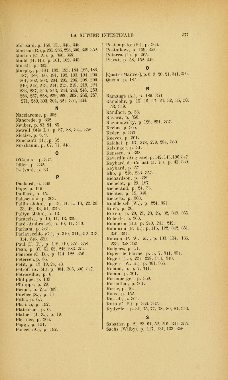 Morisani, p. 150, 155, 343, 348. Morison(R.),p.285,286,298,30Q, 839,352. Mnrton (C. A.), p. 366, 368, Mudd (H. IL), p. 101, 102, 345. Murait, p. 862. Murphy, p. 181, 182, 18.,, L84, 185, 186, 187, 189, 190, 191, 192, 193, 191, 200, 201, 202, 203, 204, 205, 200, 208, 209. 210, 212, 213, 214, 215, 218, 219, 224, 233, 237, 240, 243, 244, 246, 248, 253, 256, 257, 258, 259, 260, 262, 266, 267. 271, 289, 303, 304, 321, 354, 364. N Naeciarome, p. 362. Nancrede, p. 362. Neuber, p. 83, 84, 85. Newell (Otis L.), p. 87, 88, 344, 358. Nicaise, p. 8, 9. Nuncianti (IL), p. 52. Nussbaum, p. 67, 71, 343. O'Gonnor, p. 367. Ollier, p. 362. Os (van), p. 361. P Packard, p. 3G0. Page, p. 119. Paillard, p. 45. Palasciano, p. 303. Palfin (John), p. 13, 14, 15,18, 22, 26, 33, 42, 43, 91, 339. Palfyn (John), p. 13. Paracelse, p. 10, 11, 13, 339. Paré (Ambroise), p. 10, 11, 340. Parham, p. 361. Parlavecchio (CL), p. 310, 311, 312, 313, 314, 346, 352. Paul (F. T.), p. 118, 119, 351, 358. Péan, p. 37, 61, 62, 242, 283, 354. Penrose (C. B.), p. 114, 122, 356. Petersen,p. 85. Petit, p. 13, 19, 21, 43. Petroff (A. M.), p. 304, 305, 306, 317. Petrosellus, p. G. Philippe, p. 139. Philipps, p. 29. Picqué, p. 275, 363. Piteher (Z.), p. 17. Pitha, p. 67. Pla (J.), p. 192. Platearius, p. G. Platner (J. Z.), p. 19. Plettner, p. 36G. Poggi, p. 151. Poncet (A.), p. 192. Postempsky (P.), p. 36G. Postnikow, p. 159, 352. Potarca (L), p. 365. Privât, p. 58, 152. 342. 0 [Quatre-Maîtres], p.G. 9, 20, 21,341,356, Quénu, p, 187. Ramaugé (A.), p. 189, 351. Ramdohr, p. 15, 16, 17, 24, 32, 35, 50, 53, 349. Randhor, p. 53. Ravara. p. 360. Razumowsky, p. 128, 254, 357. Reclus, p. 365. Reder, p. 363. Reeves, p. 361. Reichel, p. 97, 278, 279, 284, 360. Reisinger, p. 31. Renssen, p. 362. Reverdin (Auguste), p. 142,143,196.347. Reybard de Coisiat (J. F.), p. 43, 339. Reybard, p. 57. Rho, p. 218, 236, 357. Richardson, p. 368. Richelot, p. 29, 187. Richerand, p. 24, 33. Richter, p. 19, 340. Ricketts, p. 363. Rindfleisch (AV.), p. 224, 361. Ritch, p. 20. Ritsch, p. 20, 21, 23, 25, 32, 349, 855. Roberts, p. 360. Robinson (B.), p. 240, 241, 242. Robinson (F. B.), p. 116, 122, 342, 351. 356, 361. Robson (P. AV. M.), p. 133, 134, 135, 233, 358 362. Rodgers, p. 51. Ros-er de Parme, p. 5, 7, 341, 354. Rogers (L.), 227, 228, 344. 348. Rogers (W. B.), p. 361, 866. Roland, p. 5, 7. 341. Rom m. p. 361. Rosenberger, p. 360. Rosenthal, p. 361. Roser, p. 76. Roux, p. 152. Russell, p. 364. Riith (C. E.), p. 366, 367. Rydygïer, p. 31, 75, 77, 78, 80, 81. 846. Sabatier, p. 21, 23, 64, 52, 216, 341, 355. Sachs (Wilby), p. 117, 131, 133, 358.