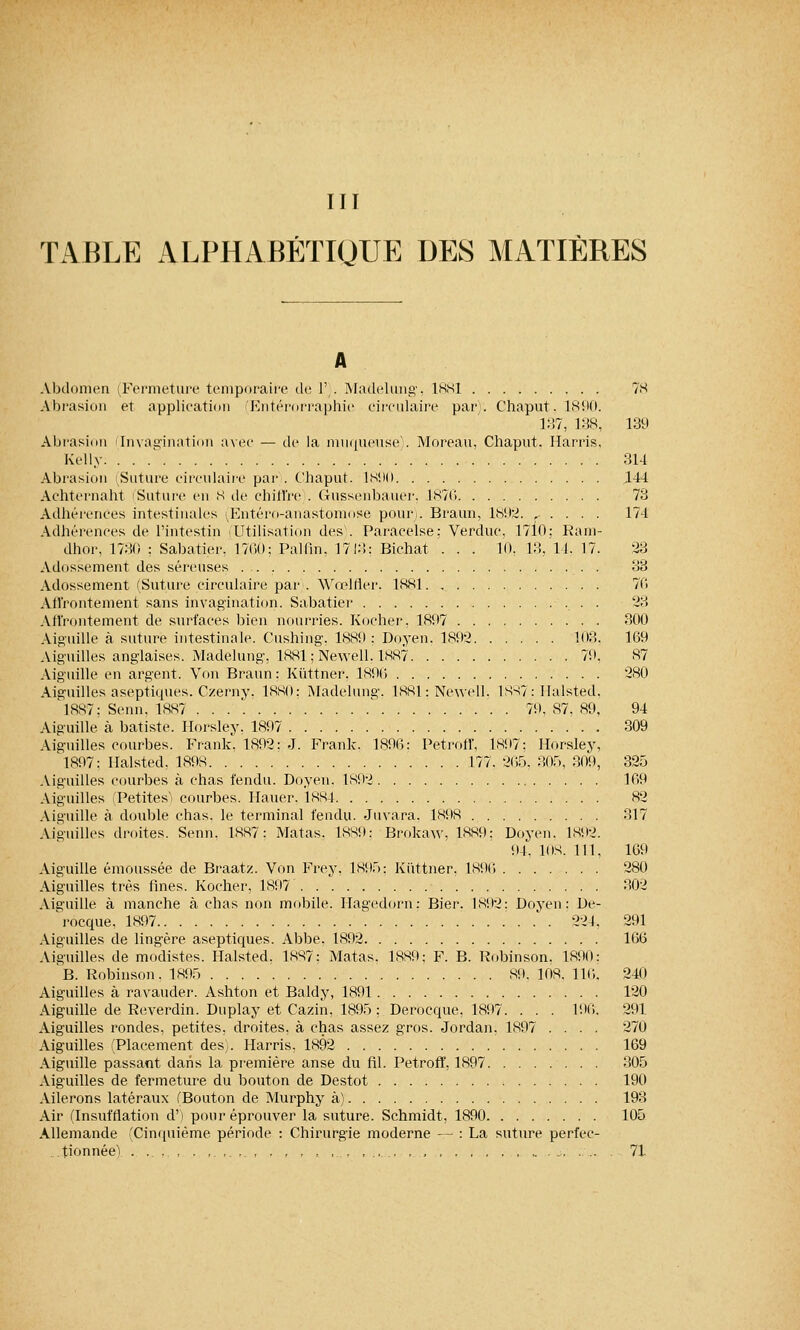 III TABLE ALPHABÉTIQUE DES MATIÈRES A Abdomen (Fermeture temporaire de 1'). Madelung. 1881 78 Abrasion et application (Entérorraphie circulaire par. Chaput. 1890. 187, 138, 139 Abrasion 'Invagination avec — de la muqueuse). Moreau, Chaput. Harris, Kelly 314 Abrasion 'Suture circulaire par . Chaput. 1890 444 Achternaht Suture en 8 de chiffre . Gussenbauer, 1876 73 Adhérences intestinales (Entéro-anastomose pour,. Braun, 1892. r . . . . 174 Adhérences de l'intestin Utilisation des . Paracelse: Verduc, 17i0; Ram- dhor, 1730 : Sabatier. 1760; Palfin, 1743: Bichat . . . 10, 13, 14. 17. 23 Adossement des séreuses . 33 Adossement (Suture circulaire par . Wœlfler. 1881 76 Affrontement sans invagination. Sabatier •. • • 28 Affrontement de surfaces bien nourries. Kocher, 1897 300 Aiguille à suture intestinale. Cushing, 1889 : Doyen. 1892 103. 169 Aiguilles anglaises. Madelung, 1881; Newell. 1887 71», 87 Aiguille en argent. Von Braun: Kiittner. 1896 280 Aiguilles aseptiques. Czerny. 1880; Madelung. 1881: Newell. 1887: Halsted, 1887; Senn. 1887 ... ' 79, 87, 89, 94 Aiguille à batiste. Ilorsley. 1897 309 Aiguilles courbes. Frank. 1892: J. Frank. 1896: Petroff, 1897; Horsley, 1897: Ilalsted, 1898 177. 265, 305, 309, 325 Aiguilles courbes à chas fendu. Doyen. 1892 169 Aiguilles ^Petites courbes. Hauer. 1884 82 Aiguille à double chas, le terminal fendu. Juvara. 1898 317 Aiguilles droites. Senn. 1887: Matas. 1889; Brokaw. 1889: Doyen. 1892. 94, 1DS. 111, 169 Aiguille émoussée de Braatz. Von Frey, 1895; Kiittner, 1896 280 Aiguilles très fines. Kocher, 1897 302 Aiguille à manche à chas non mobile. Hagedorn: Bier. 1892: Doyen: De- rocque. 1897 224, 291 Aiguilles de lingère aseptiques. Abbe. 1892 166 Aiguilles de modistes. Halsted. 1887; Matas. 1889; F. B. Robinson, 1890: B. Robinson. 1895 89. 108. 110. 240 Aiguilles à ravauder. Ashton et Baldy, 1891 120 Aiguille de Reverdin. Duplay et Cazin, 1895: Derocque, 1897. . . . 196. 291 Aiguilles rondes, petites, droites, à chas assez gros. Jordan, 1897 .... 270 Aiguilles (Placement desy. Harris. 1892 169 Aiguille passant dans la première anse du fil. Petroff, 1897 305 Aiguilles de fermeture du bouton de Destot 190 Ailerons latéraux (Bouton de Murphy à) 198 Air (Insufflation d') pour éprouver la suture. Schmidt, 1890 105 Allemande 'Cinquième période : Chirurgie moderne — : La suture perfec- tionnée^ . . . , , , ,.., ..... . , ... 71
