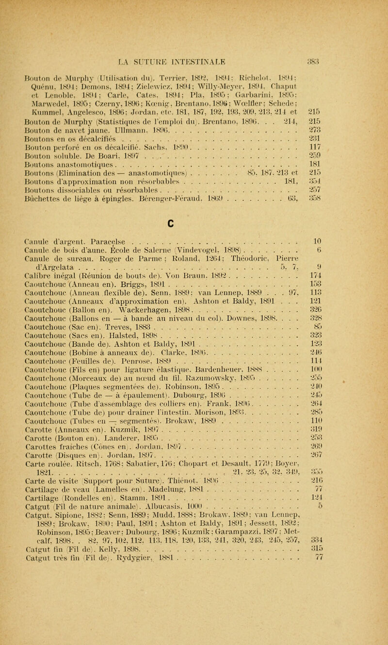 Bouton de Murphy Utilisation du). Terrier. 1892, 1894: Richelot, 1894; Quénu, Is!» i : Démons, 1894; Zielewicz, 1894; Willy-Meyer, 1894, Chapul et Lenoble, 1894; Carie, Taies. 1894; Pla, L895; Garbarini, L895; Marwedel, 1895; Czerny, 18964 Kœnig, Brentano,189S; WœMer; Schede; Kummel, Angelesco, 1896; Jordan, etc. 181, 187, 192, 193, 209, 213. 211 et 215 Bouton de Murphy (Statistiques de l'emploi du). Brentano, 1896. . . 214, 215 Bouton de navet jaune. Ullmann. 1896 273 Boutons en os décalcifiés 231 Bouton perforé en os décalcifié. Sachs, L890 117 Bouton soluble. De Boari. 1897 '250 Boutons anastomotiques 181 Boutons (Elimination des— anastomotiques; 85. 187, 213 et 21> Boutons d'approximation non résorbables 181, 35-J Boutons dissociables ou résorbables 257 Bûchettes de liège à épingles. Bérenger-Féraud, 1869 63, 358 Canule d'argent. Paracelse 10 Canule de bois d'aune. École de Salerne (Vindevogel, 1898) 6 Canule de sureau. Roger de Parme ; Roland, 1264; Théodoric, Pierre d'Argelata 5, 7, !» Calibre inégal (Réunion de bouts de). Von Braun. 1892 174 Caoutchouc (Anneau en). Briggs, 1891 153 Caoutchouc (Anneau flexible de). Senn, 1889; van Lennep, 1889 . . . 97, 113 Caoutchouc (Anneaux d'approximation en). Ashton et Baldy, 1891 . . . 121 Caoutchouc (Ballon en). Wackerhagen, 1898 326 Caoutchouc (Ballons en — à bande au niveau du col). Downes, 1898. . . . 32s Caoutchouc (Sac en). Trêves, 1883 85 Caoutchouc (Sacs en). Halsted, 1898 323 Caoutchouc (Bande de). Ashton et Baldy, 1891 123 Caoutchouc (Bobine à anneaux de). Clarke, 1896 246 Caoutchouc (Feuilles de). Penrose. 1889 114 Caoutchouc (Fils en) pour ligature élastique. Bardenheuer. 1888 1<i(i Caoutchouc (Morceaux de) au nœud du fil. Razumowsky, 189.) 255 Caoutchouc (Plaques segmentées de). Robinson, 1895 240 Caoutchouc (Tube de — à épaulement). Dubourg, 1896 245 Caoutchouc (Tube d'assemblage des colliers en). Frank, 1896 2(54 Caoutchouc (Tube de) pour drainer l'intestin. Morison, 1893 285 Caoutchouc (Tubes en — segmentés). Brokaw, 1889 110 Carotte (Anneaux en). Kuzmik, 1897 319 Carotte (Bouton en). Landerer. 189.) 253 Carottes fraîches (Cônes en,. Jordan. 1897 269 Carotte (Disques en). Jordan. 1897 2(57 Carte roulée. Ritsch. 1768: Sabatier, 176; Chopart et Desault, 1779;Boyer, 1821 21. 23. 25, 32. 349, 355 Carte de visite Support pour Suture,.. Thiénot. 1896 216 Cartilage de veau Lamelles en). Madelung, 1881 77 Cartilage (Rondelles en), Stamm. 1891 124 Catgut (Fil de nature animale). Albuçasis, 1000 5 Catgut. Sipione, 1882; Senn, 1889; Mudd, 1888; Brokaw, 1889; van Lennep, 1889; Brokaw. 1890; Paul, 1891; Ashton et Baldy, 1891; Jessett, 1892: Robinson. 1895:Beaver: Dubourg. 189(5; Kuzmik; Garampazzi. 1897; Met- calf. 1898'. . 82, 97,102,112. 113, Ils. 120, 133, 241, 320, 243, 245, 257, 334 Catgut fin Fil de). Kelly, 1898 315 Catgut très fin Fil de). Rydygier, 1881 77