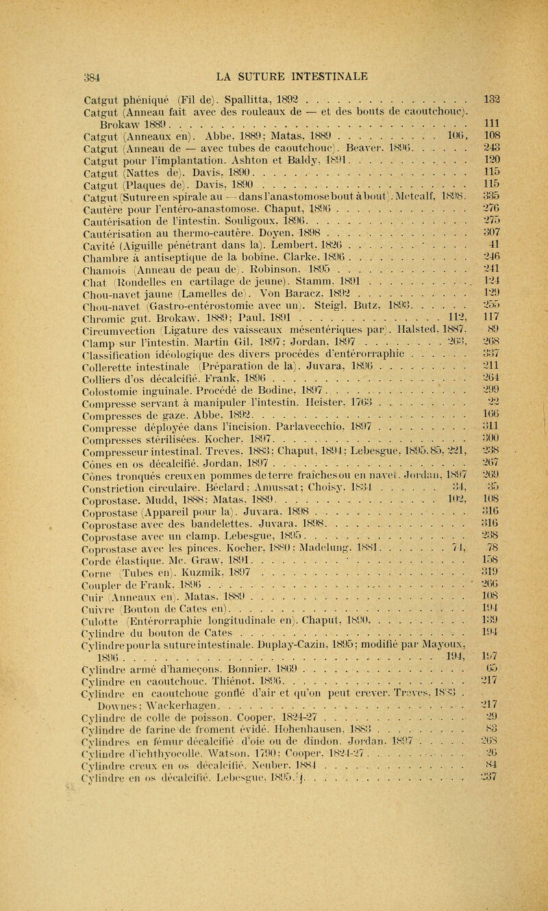 Catgut phéniqué (Fil de). Spallitta, 1892 132 Catgut (Anneau fait avec des rouleaux de — et des bouts de caoutchouc). Brokaw 1889 111 Catgut (Anneaux en). Abbe, 1889; Matas. 1889 106, 108 Catgut (Anneau de — avec tubes de caoutchouc). Béaver, 1896 243 Catgut pour l'implantation. Ashton et Baldy, 1891 . . 120 Catgut (Nattes de). Davis. 1890 115 Catgut (Plaques de). Davis, 1890 115 Catgut (Suture en spirale au — dans l'anastomose bout à bout). Metcalf, 18! 18. 385 Cautère pour l'entéro-anastomose. Chaput, 189G 276 Cautérisation de l'intestin. Souligoux, 1896 275 Cautérisation au thermo-cautère. Doyen. 1898 807 Cavité (Aiguille pénétrant dans la). Lembert, 1826 • . . . . 41 Chambre à antiseptique de la bobine. Clarke. 1896 246 Chamois (Anneau de peau de). Robinson, 1895 241 Chat (Rondelles en cartilage de jeune). Stamm. 1891 124 Chou-navet jaune (Lamelles de). Von Baracz. 1892 129 Chou-navet (Gastro-entérostomie avec un). Steigl. Butz. 1898 255 Chromic gut, Brokaw, 1889; Paul, 1891 112, 117 Circumvection 'Ligature des vaisseaux mésentériques par). Halsted, 1887. 89 Clamp sur l'intestin. Martin Gil, 1897; Jordan, 1897 268, 268 Classification idéologique des divers procédés d'entérorraphic 887 Collerette intestinale (Préparation de la). Juvara, 1896 211 Colliers d'os décalcifié. Frank, 1896 . . 264 Colostomie inguinale. Procédé de Bodine, 1897 . . 299 Compresse servant à manipuler l'intestin. Heister, 1763 22 Compresses de gaze. Abbe, 1892 166 Compresse déployée dans l'incision. Parlavecchio, 1897 811 Compresses stérilisées. Kocher, 1897 800 Compresseur intestinal. Trêves, 1883; Chaput, 1894; Lebesgue, 1895.85, 221, 238 Cônes en os décalcifié. Jordan, 1897 267 Cônes tronqués creuxen pommes déterre fraîchesou en navet. Jordan, 1K97 269 Constriction circulaire. Béclard; Amussat; Choisy. 1831 84, 35 Coprostase. Mudd, 1888; Matas, 1889 102, 108 Coprostase (Appareil pour la). Juvarâ, 1898 816 Coprostase avec des bandelettes. Juvara. 1898 816 Coprostase avec un clamp. Lebesgue, 1895 238 Coprostase avec les pinces. Kocher, 1880 ; Madchmg. lssi 74, 78 Corde élastique. Me. Graw, 1891 ■ 158 Corne (Tubes en). Kuzmik, 1897 .'■ 819 Coupler de Frank. 1896 . , ' 266 Cuir Anneaux en). Matas, 1889 108 Cuivre (Bouton de Cates en) 194 Culotte (Entérorraphie longitudinale en). Chaput, 1890 189 Cylindre du bouton de Cates 194 Cylindre pour la suture intestinale. Duplay-Cazin. 1895; modifié par Mayoux, ' 1896 194, 197 Cylindre armé d'hameçons. Bonnier, 1869 65 Cylindre en caoutchouc. Thiénot. 1896 217 Cylindre en caoutchouc gonflé d'air et qu'on peut crever. Trêves. 1838 . Downes : Wackerhagen 217 Cylindre de colle de poisson. Coop'er. 1824-27 • 29 Cylindre de farine dé froment évidé. Ilohenhausen, 1888 83 Cylindres en fémur décalcifié d'oie ou de dindon. Jordan, 1897 26S ( ylimlie d'iclitliyocolle. Watson. 1790; Cooper. 1824-27 . . 26 Cylindre creuxen os décalcifié. Neuber, 1884 84 Cylihdreen os décalcifié. Lebesgue, 1895.:j . 287