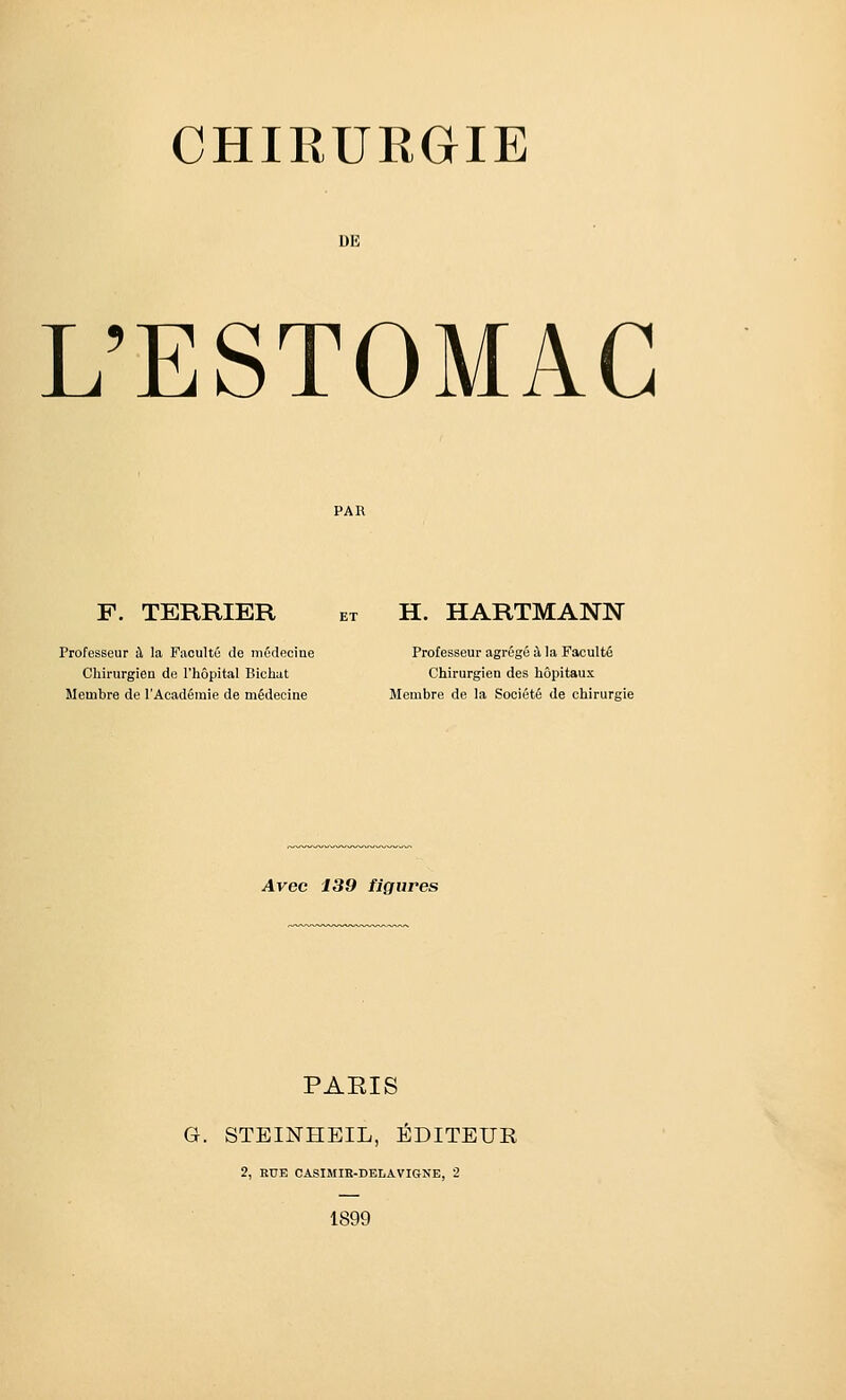 DE L'ESTOMAC F. TERRIER Professeur il la Fiioulté de médecine Chirurgien de l'hôpital Bichat Membre de l'Académie de médecine H. HARTMANN Professeur agrégé à la Faculté Chirurgien des hôpitaux Membre de la Société de chirurgie Avec 139 figures PAEIS G. STEINHEIL, ÉDITEUR 2, HUE CASIMIR-DELAVIGNB, 2 1899