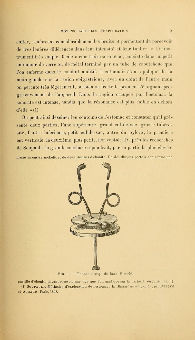 culter, renforcent consi(li;iiI)lenieiit les Ijruits cL |)ernict,tent di: [LM-ecvoir de très légères difTércnces dans leur interi.sil(': ot lnur Lirnlirc  lu ins- trument très simple, facile à construire si)i-niriiie, coiisisti; dans nn petit entonnoir de verre ou de métal termim'' p.n' un tulxi (h; caDiiIdjoiic, (pie l'on enferme dans le conduit auditif. LNiuloimuii' (■taiil, appli(pir' de; la main gauche sur la région épigastrique, avec un doigt de l'autii; main on percute très légèrement, ou bien ou IVotte la [)eau en s'éloignaut [tvo- gressivement de l'appareil. Dans la région occupée par l'estomac la sonorité est intense, tandis que la résonance est plus faible en dehors d'elle » (1). On peut ainsi dessiner les contours de l'estomac et constater qu'il pré- sente deux parties, l'une supérieure, grand cul-de-sac, grosse tubéro- sité, l'autre inférieure, petit cul-de-sac, antre du pylore; la première est verticale, la deuxième, plus petite, horizontale. D'après les recherches de Soupault, la grande courbure répondrait, par sa partie la plus élevée, masse en cuivre nicltelé, et de deux disques d'ébonite. Un des disques porte à son centre une FlG. 1. — Phouendoscope de Bazzi-Bianchi. pastille d'ébonite devant recevoir une tige que l'on applique sur la partie ù ausculter (lîir. 1). (1) SOUPATILT. Méthodes_ d'exploration de l'estomac. In yaituc! de diagnostic, par Debove et ACHARD. Paris, 189S.