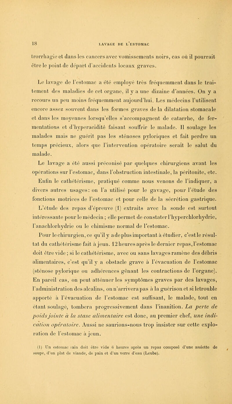 trorrhagie et dans les cancers avec vomissements noirs, cas où il pourrait être le point de départ d'accidents locaux graves. Le lavage de l'estomac a été employé très fréquemment dans le trai- tement des maladies de cet organe, il y a une dizaine d'années. On y a recours un peu moins fréquemment aujourd'hui. Les médecins l'utilisent encore assez souvent dans les formes graves de la dilatation stomacale et dans les moyennes lorsqu'elles s'accompagnent de catarrhe, de fer- mentations et d'hyperacidité faisant souffrir le malade. Il soulage les malades mais ne guérit pas les sténoses pyloriques et fait perdre un temps précieux, alors que l'interA^ention opératoire serait le salut du malade. Le lavage a été aussi préconisé par quelques chirurgiens avant les opérations sur l'estomac, dans l'obstruction intestinale, la péritonite, etc. Enfin le cathétérisme, pratiqué comme nous venons de l'indiquer, a divers autres usages: on l'a utilisé pour le gavage, pour l'étude des fonctions motrices de l'estomac et pour celle de la sécrétion gastrique. L'étude des repas d'épreuve (1) extraits avec la sonde est surtout intéressante pour le médecin ; elle permet de constater l'hyperchlorhydrie, l'anachlorhydrie ou le chimisme normal de l'estomac. Pour le chirurgien, ce qu'ily ade plus important à étudier, c'estle résul- tat du cathétérisme fait à jeun. 12 heures après le dernier repas, l'estomac doit être A^de ; si le cathétérisme, avec ou sans lavages ramène des débris alimentaires, c'est qu'il y a obstacle grave à l'évacuation de l'estomac (sténose pylorique ou adhérences gênant les contractions de l'organe). En pareil cas, on peut atténuer les symptômes graves par des lavages, l'administration des alcalins, on n'arrivera pas à la guérison et si letrouble apporté à l'évacuation de l'estomac est suffisant, le malade, tout en étant soulagé, tombera progressivement dans l'inanition. La perte de poids jointe à la stase alimentaire est donc, au jîremier chef, une indi- cation opératoire. Aussi ne saurions-nous trop insister sur cette explo- ration de l'estomac à jeun. (1) Un estomac sain doit être vide G heures après un repas composé d'une assiette de soupe, d'un plat de viande, de pain et d'un verre d'eau (Leube).