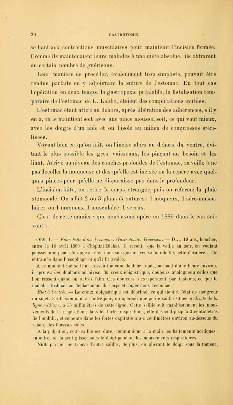 se fiant aux contractions musculaires pour maintenir l'incision fermée. Comme ils maintenaient leurs malades à une diète absolue, ils obtinrent un certain nombre de guérisons. Leur maniùj-e de procéder, évidemment trop simpliste, pouvait être rendue parfaite en y adjoignant la suture de l'estomac. En tout cas l'opération en deux temps, la gastropexie préalable, la fistulisation tem- poraire de l'estomac do L. Labbé, étaient des complications inutiles. L'estomac étant attiré au dehors, après libération des adhérences, s'il y en a, on le maintient soit avec une pince mousse, soit, ce qui vaut mieux, avec les doigts d'un aide et on l'isole au milieu de compresses stéri- lisées. Voyant bien ce qu'on fait, on l'incise alors au dehors du ventre, évi- tant le plus possible les gros vaisseaux, les pinçant au besoin et les liant. ArriA^é au niveau des couches profondes de l'estomac, on veille à ne pas décoller la muqueuse et dès qu'elle est incisée on la repère avec quel- ques pinces pour quelle ne disparaisse pas dans la profondeur. L'incision faite, on retire le corps étranger, jiuis on referme la plaie stomacale. On a fait 2 ou 3 plans de sutures : 1 muqueux, 1 séro-muscu- laire; ou 1 mucjueux, 1 musculaire, 1 séreux. C'est de cette manière que nous avons opéré en 1889 dans le cas sui- vant : Obs. I. — Fourchette dans l'estomac. Gaslrotomie. Guérison. — D..., 19 ans, boucher, entre le 10 avril 1889 à l'hôpital Bichat. Il raconte que la veille au soir, en voulant pousser une peau d'orange arrêtée dans son gosier avec sa fourchette, celte dernière a été entraînée dans l'oesophage et qu'il l'a avalée. A ce moment même il n'a ressenti aucune douleur ; mais, au bout d'une heure environ, il éprouva des douleurs au niveau du creux épigastrique, douleui's analogues à celles que 1 on ressent quand on a très faim. Ces douleurs s'exaspéraient par instants, ce que le malade attribuait au déplacement du corps étranger dans l'estomac. État à l'entrée. — Le creux épigastrique est déprimé, ce qui lient à l'état de maigreur du sujet. En l'examinant à contre-jour, on aperçoit une petite saillie située à droite de la ligne médiane, à 15 millimètres de cette ligne. Cette saillie suit manifestement les mou- vements de la respiration ; dans les fortes inspirations, elle descend jusqu'à 2 centimètres de l'ombilic, et remonte dans les fortes expirations à 4 centimètres environ au-dessous du rebord des faussses côtes. A la palpalion, cette saillie est dure, communique à la main les battements aortiques ; en outre, on la sent glisser sous le doigt pendant les mouvements respiratoires. Nulle part on ne trouve d'autre saillie ; de plus, en glissant le doigt sous la tumeur,