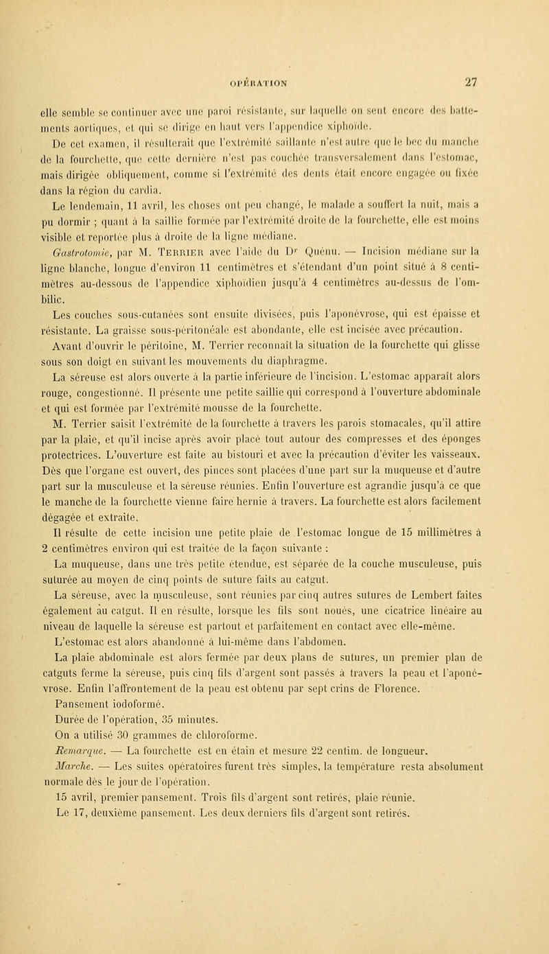 elle si!iiil)lr si'CDiiCmiirr iivi'i; iiik^ |i.'irni irsisl.'Hilc, s{ir l;ii|ur||r, un sent eiieon; rj(>s \>:Mi:- liieiils iioi'l,i(|iies, el, (|iii se dirige en Iniiit vers r:i|]|MnMli(;e .\i|ilionle. Do cet examen, il résnltei'ait que l'cxlrémité saillante n'est aiitn' i|iie le Im'c du iiiancln^ de la foinxliettc, qw. celte dernière n'(!st pas conehéii ti'ansversaleiMciit dans l'eslonjac, mais dirigée ol)li(iuenient, eonime si l'extrémité d(!S (liants était encore enf,'af.'ée on lixée dans la région dn cardia. Le lendemain, 11 avril, les choses ont pcn cliangé, le malade a sond'ert la nuit, mais a pu dormir ; quant à la saillie formée par rcxlrémité di'oiti^ de la fniM'clielte, elle est moins visible et reportée plus à droite de la ligne médiane. Gastrotomk, par M. TEniUER avec l'aide du D'' Quéiin. — Incision niédiane sur la ligne blanche, longue d'environ 11 conl;imétres et s'étcndant d'un point situé à 8 ccnti- mélres au-dessous de l'appendice xiphoïdicn jusqu'à 4 eentimèlrcs au-dessus de l'om- bilic. Les couches sous-cutanées sont ensuili; divisées, puis l'aponévrose, qui est épaisse et résistante. La graisse sous-péritonéalc est abondante, elle est incisée avec précaution. Avant d'ouvrir le péritoine, M. Terrier reconnaît la situation de la fourchette qui glisse sous son doigt en suivant les mouvements du diaphragme. La séreuse est alors ouverte à la partie inférieure de l'incision. L'estomac apparaît alors rouge, congestionné. Il présente une petite saillie qui corres|iond à l'ouverture abdominale et qui est formée par l'extrémité mousse de la fourchette. M. Terrier saisit l'extrémité de la fourchette à travers les parois stomacales, qu'il attire par la plaie, et qu'il incise après avoir placé tout autour des compresses et des éponges protectrices. L'ouverture est faite au bistouri et avec la précaution d'éviter les vaisseaux. Dès que l'organe est ouvert, des pinces sont placées d'une part sur la muqueuse et d'autre part sur la musculeuse et la séreuse réunies. Enfin l'ouverture est agrandie jusqu'à ce que le manche de la fourchette vienne faire hernie à travers. La fourchette est alors facilement dégagée et extraite. Il résulte de cette incision une petite plaie de l'estomac longue de 15 millimètres à 2 centimètres environ qui est traitée de la façon suivante : La muqueuse, dans une très petite étendue, est séparée do la couche musculeuse, puis suturée au moyen de cinq points de suture faits au catgut. La séreuse, avec la musculeuse, sont réunies par cinq autres sutures de Lembert faites également au catgut. Il en résulte, lorsque les fils sont noués, une cicatrice linéaire au niveau de laquelle la séreuse est partout et parfaitement en contact avec elle-même. L'estomac est alors abandonné à lui-même dans l'abdomen. La plaie abdominale est alors fermée par deux plans de sutures, un premier plan de catguts ferme la séreuse, puis cinq fils d'argent sont passés à travers la peau et l'aponé- vrose. Enfin l'affrontement de la peau est obtenu par sept crins de Florence. Pansement iodoforraé. Durée de l'opération, .35 minutes. On a utilisé .30 grammes de chloroforme. Remarque. — La fourchette est en étain et mesure 22 cenlim. de longueur. Marche. — Les suites opératoires furent très simples, la tenqjérature resta absolument normale dès le jour de l'opération. 15 avril, premier pansement. Trois fils d'argent sont retirés, plaie réunie. Le 17, deuxième pansement. Les deux derniers fils d'argent sont retirés.