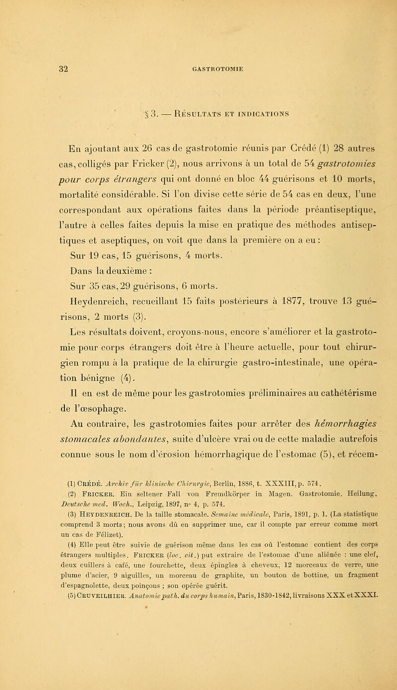 § 3. —• RÉSULTATS ET INDICATIONS En ajoutant aux 26 cas de gastrotomie réunis par Crédé (1) 28 autres cas, colligés par Fricker (2), nous arrivons à un total de 54 gastrotomies pour corps étrangers qui ont donné en bloc 44 guérisons et 10 morts, mortalité considérable. Si l'on divise cette série de 54 cas en deux, l'une correspondant aux opérations faites dans la période préantiseptique, l'autre à celles faites depuis la mise en pratique des méthodes antisep- tiques et aseptiques, on voit que dans la première on a eu : Sur 19 cas, 15 guérisons, 4 moi'ts. Dans la deuxième : Sur 35 cas, 29 guérisons, 6 morts. Heydenreich, recueillant 15 faits postérieurs à 1877, trouve 13 gué- risons, 2 morts (3). Les résultats doivent, croyons-nous, encore s'améliorer et la gastroto- mie pour corps étrangers doit être à l'heure actuelle, pour tout chirur- gien rompu à la pratique de la chirurgie gastro-intestinale, une opéra- tion bénigne (4). Il en est de même pour les gastrotomies préliminaires au cathétérisme de l'œsophage. Au contraire, les gastrotomies faites pour arrêter des hémorrhagies stomacales abondantes^ suite d'ulcère vrai ou de cette maladie autrefois connue sous le nom d'érosion hémorrhagique de l'estomac (5), et récem- (1) Crédé. Archiv fiir Idinische Chirurgie, Berlin, 18S6, t. SXSIII, p. 574. (2) Feickee. Eiu seltener Fall von Fremdkôrper in Magen. Gastrotomie. Heilung. Devtsclw mcd. iVoch.. Leipzig, 1897, n» 4, p. .574. (3) Hetdenkeioh. De la taille stomacale. Semaine médicale, Paris, 1891, p. 1. (La statistique comprend 3 morts ; nous avons dû en supprimer une, car il compte par erreur comme mort un cas de Félizet). (4) Elle peut être suivie de guérison même dans les cas où l'estomac contient des corps étrangers multiples. Fricker (ioc. cii.jput extraire de l'estomac d'une aliénée : une clef, deux cuillers à café, une fourchette, deux épingles à cheveux, 12 morceaux de verre, une plume d'acier, 9 aiguilles, un morceau de graphite, un bouton de bottine, un fragment d'espagnolette, deux poinçons ; son opérée guérit. (5) Ceuveilhier. Anatomiepath. du, corps humain, Paris, 1830-1842, livraisons XXX etXXXI.