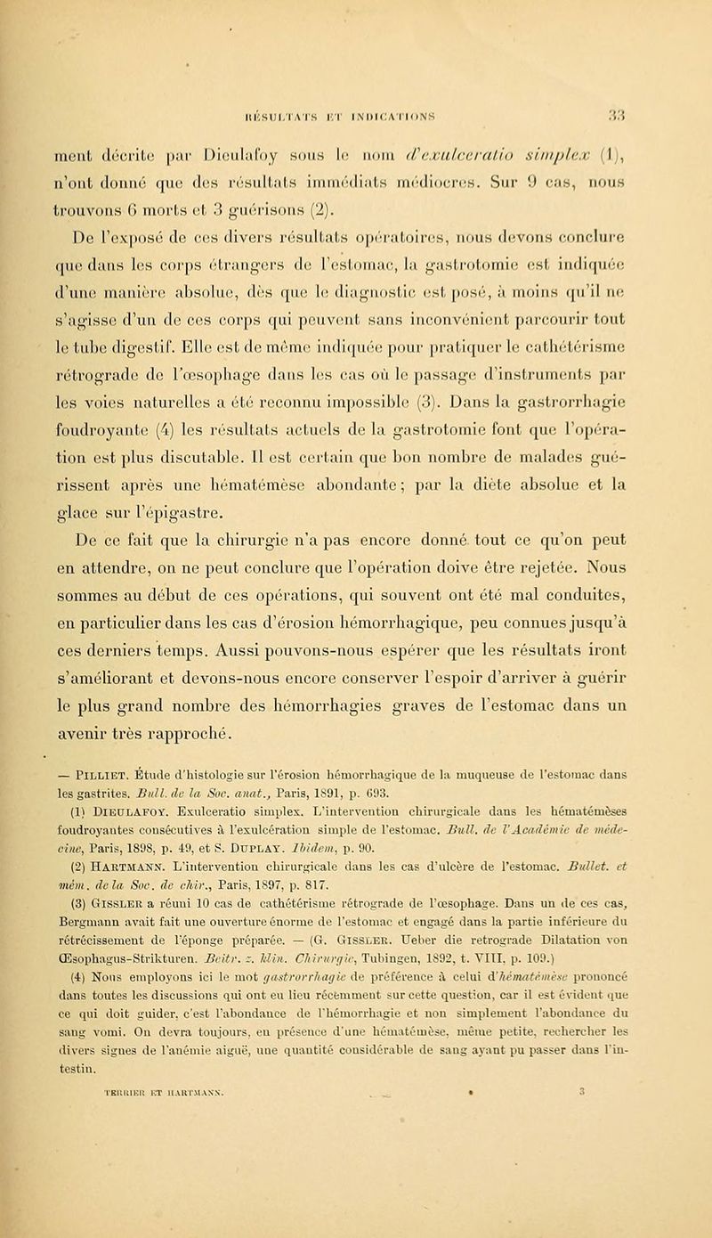 meut (li'ici'iLi; par Didiilafiiy sdiis le iinm (Tc.iu.lri'.ralio siniplcx (1), u'oiil (Idiiiir^ ((lie (1(!S iM'siillals iniiiuWlials iiK'Miiocnis. Sur 'J «'as, iioum trouvons (i morts ut 3 guérisons (2). De rex|)osé de ces divers résultats opi'u'atoiriîs, nous d(!Vous conclure (lue dans les ('(irps iM-i'aiigcrs de rcstoiuac, la gasli-otomic rsl, indif[uéc d'uiK! manière absolue, dès que hs diagnostic estposi;, \\ moins (pi'il ne s'agisse d'un de ces corps qui peuvent sans inconvénient parcourir tout ](! tul>u digestif. Elle est de même in(li(pi(''e poui' |iratiqui'r le cathétérisme rétrograde de l'œsophage dans les cas où le passag(! d'instruments par les voies naturelles a été reconnu impossible (3). Dans la gastrorrhagie foudroyante (4) les résultats actuels de la gastrotomie font que l'opéra- tion est plus discutable. 11 est certain que bon nombre de malad(!S gué- rissent après une liématémèse abondante ; par la diète absolue et la glace sur l'épigastre. De ce fait que la chirurgie n'a pas encore donné, tout ce qu'on peut en attendre, on ne peut conclure que l'opération doive être rejetée. Nous sommes au début de ces opérations, qui souvent ont été mal conduites, en particulier dans les cas d'érosion hémoi'rhagique, peu connues jusqu'à ces derniers temps. Aussi pouvons-nous espérer que les résultats iront s'améliorant et devons-nous encore conserver l'espoir d'arriver à guérir le plus grand nombre des hémorrhagies graves de l'estomac dans un avenir très rapproché. — PiLLiET. Etiule d'histologie sur l'érosion liémorrhagique de la muqueuse de l'estomac dans les gastrites. Bull, do la Soc. anat., Paria, 1891, p. 693. (1) DiEDLAPOY. Exulceratio simples. L'intervention chirurgicale dans les hématémèses foudroyantes consécutives à l'exulcération simple de l'estomac. Bull, de l'Académie de mcde- ciiie, Paris, 1898, p. 49, et S. Duplay. Ibidem, p. 90. (2) Hartmann. L'intervention chirurgicale dans les cas d'ulcère de l'estomac. Bnllet. et mém. delà Soc. de chir., Paris, 1S97, p. 817. (3) GissLER a réuni 10 cas de cathétérisme rétrograde de l'œsophage. Dans un de ces cas, Bergmann avait fait une ouverture énorme de l'estomac et engagé dans la partie inférieure du rétrécissement de l'éponge préparée. — (G. Gissler. Ueber die rétrograde Dilatation von Œsophagus-Strikturen. Bcitr. s. Jdin. Chirurgie, Tubingen, 1892, t. VIII, p. 109.) (4) Nous employons ici le mot gastrorrhagie de préférence à celui d.'hématà.mé-ie prononcé dans toutes les discussions qui ont eu lieu récemment sur cette question, car il est évident que ce qui doit guider, c'est l'abondance de l'hémorrhagie et non simplement l'abondance du sang vomi. Ou devra toujours, eu présence d'une hématémèse, même petite, rechercher les divers signes de l'anémie aiguë, nue quantité considérable de sang ayant pu passer dans l'in- testin.