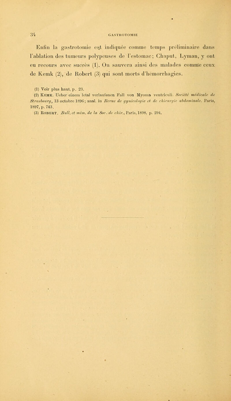 Enliii la gastrotomie ei^t indiquée commo temps juM'liiniiiaire clans l'ablalion des tumeurs polypeuses de l'estomac; Chaput, Lyman, y ont eu recours avec succès (1). On sauvera ainsi des malades commie ceux de Kemk (2), de Robert (3) qui sont morts d'hémorrhagies. (1) Voir plus haut, p. 23. (2) Kemk. Ueber einem létal verlaufenen Fall von Myoma ventriculi-. Société médicale de Stnuliourg, 13 octobre 1896; anal, iu Berne de gynécologie et de chirurgie abdominale. Paris, 1897, p. 743. (3) KOBEBT. BtiU.ctmém. de la Soc. de r/iic, Paris, 1898. p. 29i.