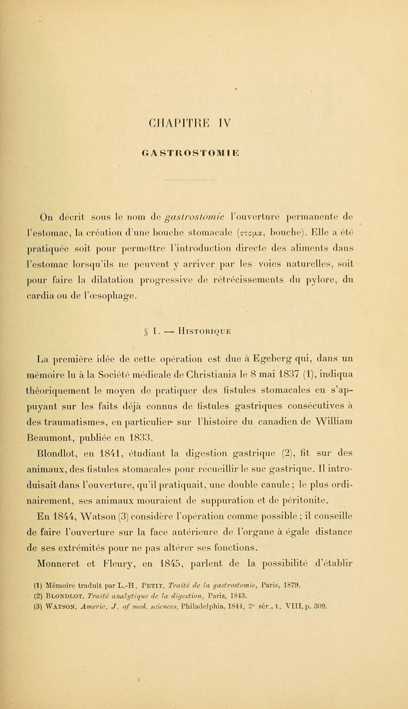 GASTROSTOMIE On décrit sous le nom de gastroslomie l'ouverture permanente de l'estomac, la création d'une bouche stomacale {axo\m^ bouche). Elle a élc'^ pratiquée soit pour pi^rinettrc rinti'oductiou directe! des aliments dans l'estomac lorsrpi'ils ne peuvent y arriver par les voies naturelles, soit pour faire la dilatation progressive de rétrécissements du pylore, du cardia ou de l'œsophage. § 1. — Historique La première idée de cette opération est due à Egeberg qui, dans un mémoire lu à la Société médicale de Christiania le 8 mai 1837 (1), indiqua théoriquement le moyen de pratiquer des fistules stomacales en s'ap- puyant sur les faits déjà connus de iistules gastriques consécutives à des traumatismes, en particuliei*- sur l'histoire du canadien de William Beaumont, publiée en 1833. Blondlot, en 1841, étudiant la digestion gastrique (2), fit sur des animaux, des fistules stomacales pour recueillir le suc gastrique. Il intro- duisait dans l'ouverture, qu'il pratiquait, une double canule; le plus ordi- nairement, ses animaux mouraient de suppuration et de péritonite. En 1844, Watson (3) considère l'opération comme possible ; il conseille de faire l'ouverture sur la face antérieure de l'organe à égale distance de ses extrémités pour ne pas altérer ses fonctions. Monneret et Fleury, en 1845, parlent de la possibilité d'établir (1) Mémoire traduit parL.-H. Petit. Traité de la gaxtrodomie, Paris, 1879. (2) Blondlot. Traité analytiq^ae de la digestion, Paris, 1843. (3) Watson. Americ. J. of med. seieiiee/!, Philadelphia, ISU, 2« sér., t. VIII, p. 309.