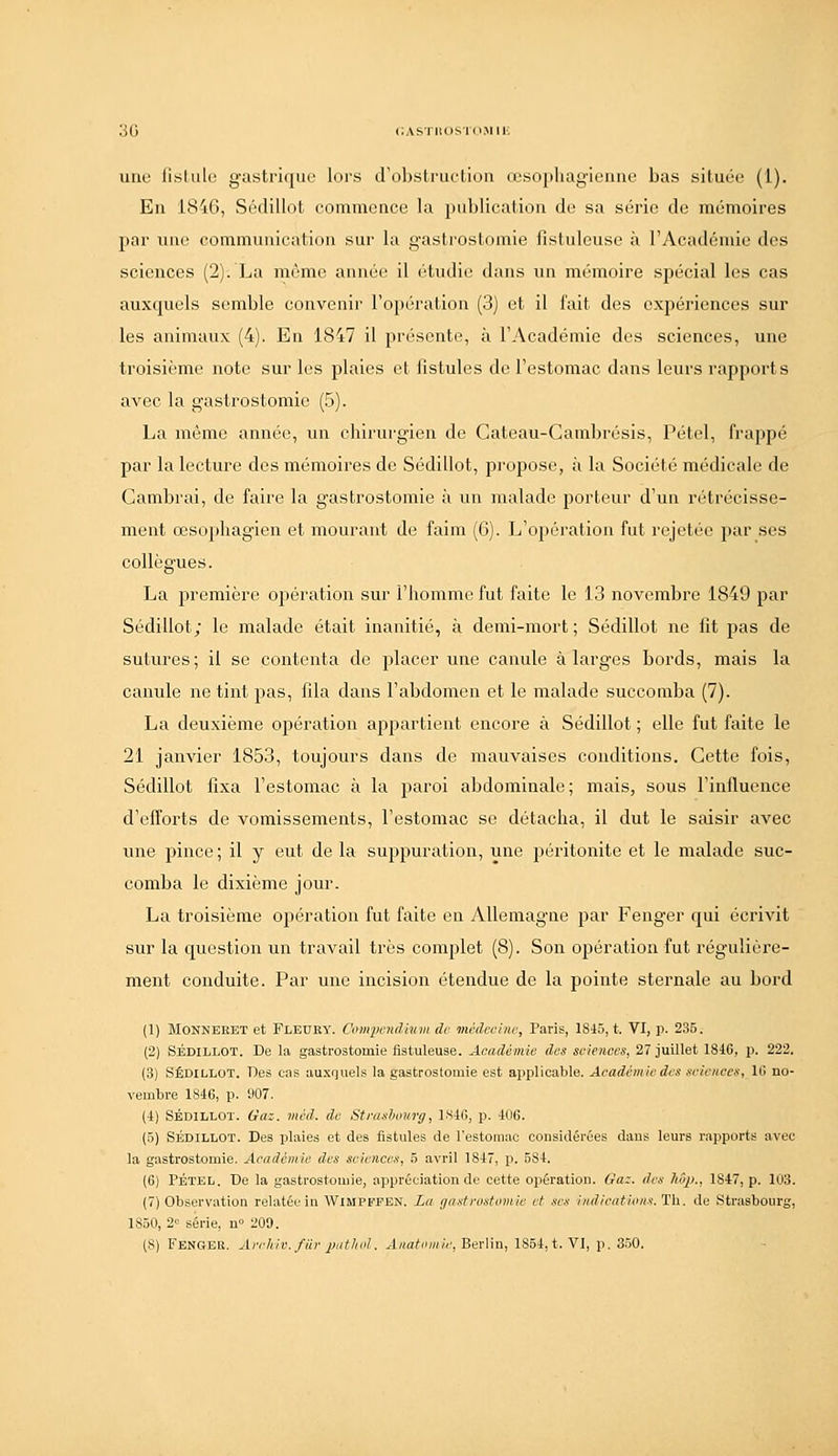 3G cASTiiosid.Mii-; une lislulu gastrique lors crobstruction (cso|iliagic'iuic bas situéo (1). En 184G, Sôdillot commence la publication de sa série de mémoires par une communication sur la gastrostomie fistuleuse à l'Acadcmie des sciences (2). La môme année il étudie dans un mémoire spécial les cas auxquels semble convenir l'opération (3) et il fait des expériences sur les animaux (4). En 1847 il présente, à l'Académie des sciences, une troisième note sur les plaies et fistules de l'estomac dans leurs rapports avec la gastrostomie (5). La môme année, un chirurgien do Gateau-Gambrésis, Pétel, frappé par la lecture des mémoires de Sédillot, propose, à la Société médicale de Gambrai, de faire la gastrostomie à un malade porteur d'un rétrécisse- ment œsophagien et mourant de faim (6). L'opération fut rejetée par ses collègues. La première opération sur l'homme fut faite le 13 novembre 1849 par Sédillot; le malade était inanitié, à demi-mort; Sédillot ne fit pas de sutures; il se contenta de placer une canule à larges bords, mais la canule ne tint pas, fila dans l'abdomen et le malade succomba (7). La deuxième opération appartient encore à Sédillot ; elle fut faite le 21 janvier 1853, toujours dans de mauvaises conditions. Cette fois, Sédillot fixa l'estomac à la paroi abdominale; mais, sous l'influence d'efforts de vomissements, l'estomac se détacha, il dut le saisir avec une pince; il y eut de la suppuration, une péritonite et le malade suc- comba le dixième jour. La troisième opération fut faite en Allemagne par Fenger qui écrivit sur la question un travail très complet (8). Son opération fut régulière- ment conduite. Par une incision étendue de la pointe sternale au bord (1) MONNEEET et Fleuby. Compcndmm de médecine, Paris, 1845, t. VI, p. 235. (2) SÉDILLOT. De la gastrostomie iistuleuse. Académie dos sciences, 27 juillet 1846, p. 222. (3) SÉDILLOT. Des cas auxquels la gastrostomie est applicable. Académie des seieitces, 16 no- vembre 1816, p. 907. (i) SÉDILLOT. Gaz. mcd. de Strasbourg, LS46, p. 406. (5) SÉDILLOT. Des plaies et des fistules de l'estomac considérées dans leurs rapports avec la gastrostomie. Académie des sciences, 5 avril 1847, p. 584. (6) PÉTEL. De la gastrostomie, appréciation de cette opération. Gaz. des JtSp., 1847, p. 103. (7) Observation relatée in Wimpfpen. La gastrostomie et ses indications. Th. de Strasbourg, 1850, 2= série, n» 209. (8) Fenger. Arriiic.fiir jMt/iol. Anatiimie, Berlin, 1854, t. VI, p. 3!30.