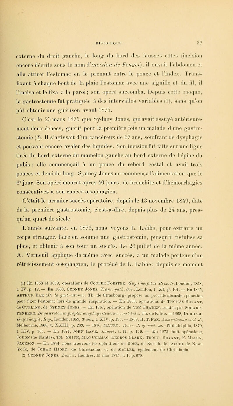 lllSIdllIOlIK extorno du droit gniiolu', lo long du boi'd dos faussos cùtiis (incision encore décrite sous lo nom iVincision, de Fcngcr), il ouvrit l'îdxlomon (;! alla attirer rostomac on \r. prenant ontm lo |)oueo et l'indox. 'l'rans- fixaut à cha((ne jjout do la plaie l'estomac avec uiu; aiguille et du lil, il l'incisa (!t le fixa à la paroi; son opéré succomba. Depuis cotte épncpio, la gastrostoniio fut prati([n('i(^ à dos inL(!rvallos variables (1), sans ([u'on pût obtenir une guérison avant 1.875. C'est le 23 mars 1875 que Sydney .lones, qui avait essuyé antérieure- mont deux échecs, guérit pour la première fois un malade d'une gastro- stomie (2). Il s'agissait d'un cancéreux de G7 ans, souffrant de dyspliagie et pouvant encore avaler des liquides. Son incision fut faite sur une ligne tirée du bord externe du mamelon gauche au bord externe de l'épine du pubis ; elle commençait à un pouce du rebord costal et avait trois pouces et demi de long. Sydney Jones ne commença l'alimentation que le 6° jour. Son opéré mourut après 40 jours, de bronchite et d'hémoi'rhagies consécutives à son cancer œsophagien. C'était le premier succès opératoire, depuis le 13 novembre 1849, date de la première gastrostomie, c'est-à-dire, depuis plus de 24 ans, pres- qu'un quart de siècle. L'année suivante, en 1876, nous voyons L. Labbé, pour extraire un corps étranger, faire en somme une gastrostomie, puisqu'il fistulise sa plaie, et obtenir à son tour un succès. Le 26 juillet de la môme année, A. Verneuil applique de même avec succès, à un malade porteur d'un rétrécissement œsophagien, le procédé de L. Labbé; depuis ce moment (1) Kn 1S5S et 1859, opérations de Cooper Forster. Guy's hospital liepcirts,London, 1858, t. IV, p. 12. — En 1860, Sydkey Jones. Trans. imtli,. Soc, London, t. XI, p. 101. — En 1865, Arthur Bar (De la gastrostomie. Th. de Strasbourg) propose un procédé absurde : ponction pour fixer l'estomac lors de grande inspiration. — En 1866, opérations de Thomas Bryaxt. de CuEUNO, de Sydney Jones. — En 1867, opération de von Thaden, relatée par Scharf- penberg. Bt'gastrotomiaproptcr œsophagistcmsum constituta. Th. de Kiliœ. —1868. Durham. Ouy's Iwsxnt. Sep., London, 1859, 3° sér., t. XIV, p. 195. — 1869, H. T. Fox. Austrahisîaii med..].. Melbourne, 1868, t. XXIII, p. 289. — 1870, Maurt. Amer. J. of med. se., Philadelphia, 1870, t. LIV, p. 365. — En 1871, JOHN L.VVE. Zaïifet, t. II, p. 119. — En 1872, huit opérations, JouoN (de Nantes), Th. Smith, Mac Cormac, Legros Clark^ Troup, Bryant, F. Mason, Jackson. — En 1874, nous trouvons les opérations de EoSE, de Zurich, de Jacobi, de New- York, de JOHAN Hjort, de Christiania, et de Moller, également de Christiania. (2) Sydney Jones. Lancet. Londres, 15 mai 1S75, t. I, p. 678.