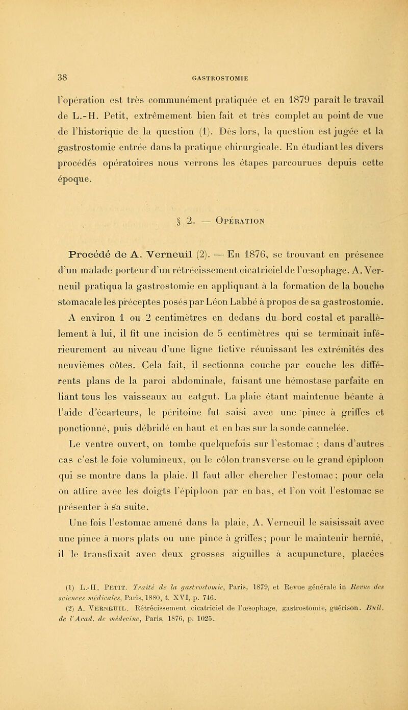 l'opération est très communément pratiquée et en 1879 paraît le travail de L.-H. Petit, extrêmement bien fait et très complet au point de vue de l'historique de la question (1). Dès lors, la question est jugée et la gastrostomie entrée dans la pratique chirurgicale. En étudiant les divers procédés opératoires nous verrons les étapes jiarcourues depuis cette époque. § 2. — Opération Procédé de A. Verneuil (2). •— En 1876, se trouvant en présence d'un malade porteur d'un rétrécissement cicatriciel de l'œsophage, A. Ver- neuil pratiqua la gastrostomie en appliquant à la formation de la bouche stomacale les préceptes posés par Léon Labbé à propos de sa gastrostomie. A environ 1 ou 2 centimètres en dedans du bord costal et parallè- lement à lui, il fît une incision de 5 centimètres qui se terminait infé- rieurement au niveau d'une ligne fictive réunissant les extrémités des neuvièmes côtes. Gela fait, il sectionna couche par couche les diffé- rents plans de la paroi abdominale, faisant une hémostase parfaite en liant tous les vaisseaux au catgut. La plaie étant maintenue béante à l'aide d'écarteurs, le péritoine fut saisi avec une pince à griffes et ponctionné, puis débridé en haut et en bas sur la sonde cannelée. Le ventre ouvert, on tombe quelquefois sur l'estomac ; dans d'autres cas c'est le foie volumineux, pu le ctMon ti-ansverse ou le grand épiploon qui se montre dans la plaie. Il faut aller cherclier l'estomac; pour cela on attire avec les doigts l'épiploon par en bas, et l'on voit l'estomac se présenter à sa suite. Une fois l'estomac amené dans la plaie, A. Verneuil le saisissait avec une pince à mors plats ou une pince à griffes; pour le maintenir hernie, il le transfixait avec deux grosses ;iiguilles à acupuncture, placées (1) L.-H. Petit. Truite de la i/astrostouiU; Paris, 1879, et Revue générale in lîemiu ih:s sciences médicales, Paris, 1880, t. XVI, p. 746. (2) A. Vernkuil. Rétrécissement cicatriciel de l'œsophage, gastrostomie, guérison. Snll. de l'Acad. de médecine, Paris, 1S76, p. 1025.