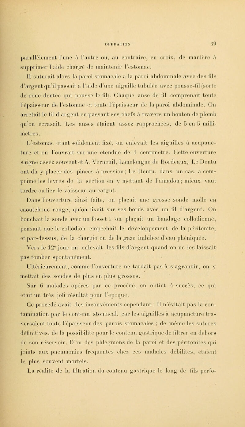 ])nrJill('^l(MnriiL l'iiiK! à l'iiiihfn on, iui cowlvinya, r.ti (jroix, di' iiiMtiirrc à sii|)[)ririi(M' Tiiidc. cIimi'}^'!' (\r. iiiiiiiilniiii' l'(^sl.ornju;. Il siiUirail. iiliirs l:i jinrol sloiiiiiciih! :i l;i \t:w(t\ :il)(liiiiiiii:il(: iivi'c di^s lils (l'argfMil; (iii'il |);issiiil II l'aidi-d'iiiKt ai^iiilli^ lidiidi'c avec poii.SH(!-(il (soiLi; de roiiiî deid.i'c (|ii{ pousse le IM). (;iia(|iie aiis(^ de (il corrun'eiiait. Umii: ('(''paisseiir de resiromac. el, i.ouUU'épaisseiir de la paroi ahdoiiiiiialr. ()ii arrêtait le lil d'argeiil en passant ses uliefs à travers un Ixiiiluii de plond) (pi'on écrasait. Les anses étaient assez rapprochées, de 5 eu H milli- mètres. L'estomac étant solidement fixé, on enlevait les aiguilles à acupunc- liii'e et ou l'ouvrait sui'une étendue de 1 centimètre. Cette ouverture saigue assez soUAiMit et y\. Verneuil, Lanelouguc^ de liordeaux, Le Deulu ont dû y placer des piuees à pression; L(^ Deutu, dans un cas, a eom- pi'imé les lèvi'es de la seclion eu y mettant de l'amadou; mieux vaut tordre ou lier \i\ vaisseau au catgut. Dans l'ouverture ainsi faite, ou plaçait une grosse sonde molle en caoutchouc lougc, qu'on fixait sur ses bords avec un fil d'argent. On bouchait la sonde avec un fosset ; on plaçait un bandage collodionné, pensant que le collodion empêchait le développement de la péritonite, et par-dessus, de la charpie ou de la gaze imbibée d'eau phéniquée. Vers le 12 jour on enlevait les fils d'argent quand ou ne les laissait pas tomber spontanément. Ultéi'ieurement, comme l'ouverture ne tardait pas à s'agrandir, on y mettait des soudes de plus en plus grosses. Sur G malades opérés par ce procédé, ou obtint 4 succès, ce qui était nu très joli résultat pour l'époque. Ce procédé avait des inconvénients cependant : Il n'évitait pas la con- tamination jiar le contenu stomacal, car les aiguilles à acupuncture tra- versaient toute l'épaisseur des parois stomacales ; de même les sutures défiuilives, de là possibilité pour le contenu gastrique de filtrer en dehors (le sou ri'servoir. D'où des phlegmons de la jiaroi et des péritonites qui joints aux pneumonies fréquentes chez ces malades débilités, étaient le plus souv(Mit mortels. La réalit('' de la filtration du contenu gastrique le long de fils perfo-