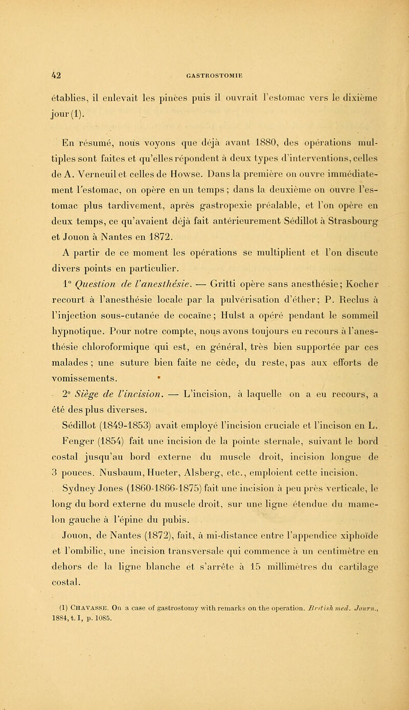 établies, il enlevait les pinces puis il ouvrait l'estomac vers le dixième jour(l). En résumé, nous voyons que déjà avant 1880, des opérations mul- tiples sont faites et qu'elles répondent à deux types d'interventions, celles de A. Verneuil et celles de Howse. Dans la première on ouvre immédiate- ment l'estomac, on opère en un temps ; dans la deuxième on ouvre l'es- tomac plus tardivement, après gastropexie préalable, et l'on opère en deux temps, ce qu'avaient déjà fait antérieurement Sédillot à Strasbourg et Jouon à Nantes en 1872. A partir de ce moment les opérations se multiplient et l'on discute divers points en particvdier. 1° Question de l'anesthésie. — Gritti opère sans anesthésie; Kocher recourt à l'anesthésie locale par la pulvérisation d'éther; P. Reclus à l'injection sous-cutanée de cocaïne ; Hulst a opéré pendant le sommeil hypnotique. Pour notre compte, nous avons toujours eu recours à l'anes- thésie chloroformique qui est, en général, très bien supportée par ces malades ; une suture bien faite ne cède, du reste, pas aux efforts de vomissements. • 2° Siège de l'incision. — L'incision, à laquelle on a eu recours, a été des plus diverses. Sédillot (1849-1853) avait employé l'incision cruciale et l'incison en L. Fenger (1854) fait une incision de la pointe sternale, suivant le bord costal jusqu'au bord externe du muscle droit, incision longue de 3 pouces. Nusbaum, Hueter, Alsberg, etc., emploient cette incision. Sydney Jones (1860-1866-1875) fait une incision à peu près verticale, le long du bord externe du muscle droit, sur une ligne étendue du mame- lon gauche à l'épine du pubis. Jouon, de Nantes (1872), fait, à mi-distance entre l'appendice xiphoïde et l'ombilic, une incision transversale qui commence à un centimèti'c en dehors de la ligne blanche et s'arrête à 15 millimètres du cartilage costal. (1) Chavasse. Ou a caae of gastrostomy with reinarks on the opération. Ilritlsh mal. Jiiiirii., 1884,1.1, p. 1085.