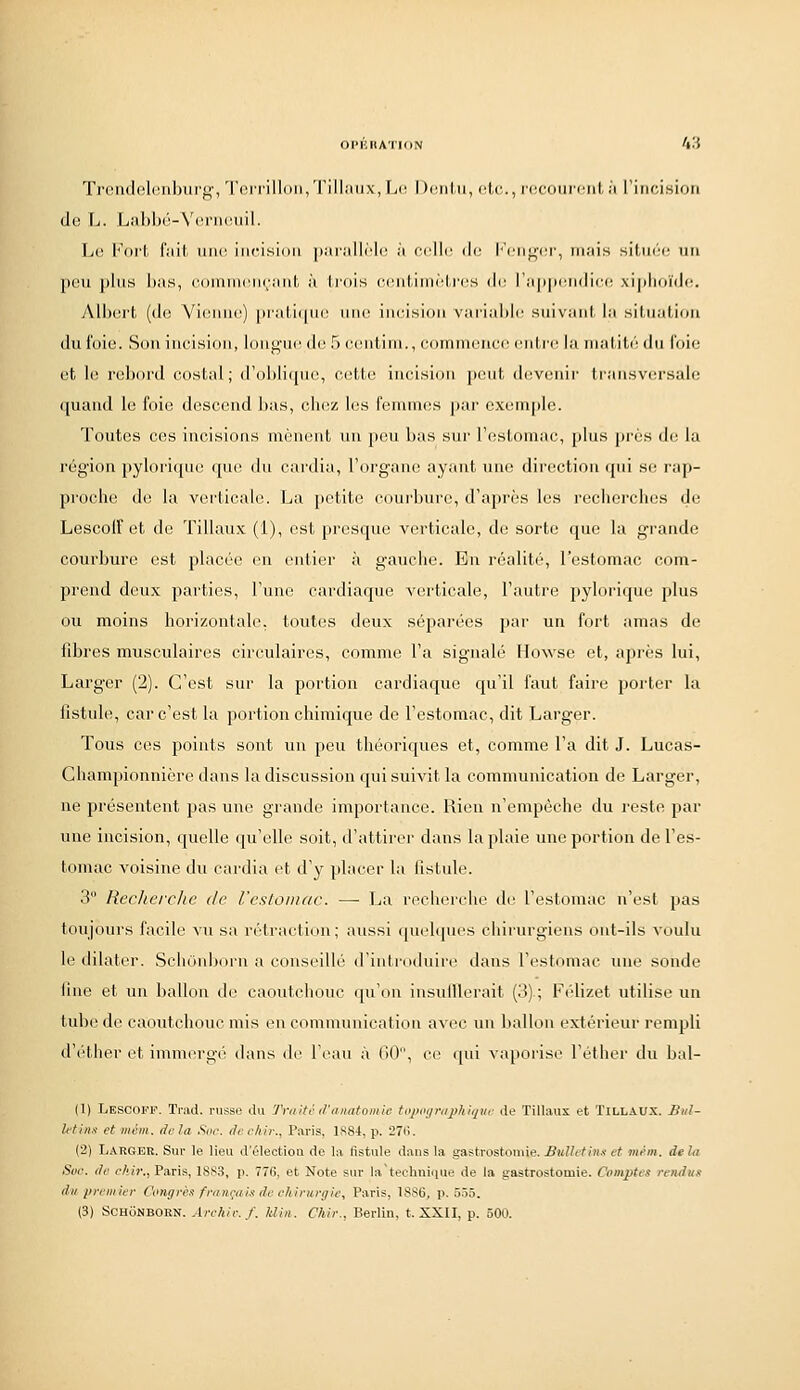 Troa(lfîl(!iibiirg', Toi rilli)ii/I'ill;iii.\, fjc Dcnlii, cl.c,., rdcoiiiciit,/i l'iiicisioii de L. Lal)l)(i-V('rii(Mnl. Le l''(ii'l l'iiil, unr incision [lariillrh^ ;i celle de Kenf^'cr, mais siliH'c un peu pins l)as, cdinnicnçaut à trois centiinMi'es i\<: l'appendice xiplioïdc. All)ert (de Vienne) [)rali(pi(! tine incision vaiiahle suivant, la siliialion du i'oie. Sou incision, longue de 5 c(uitini., cornnuîuce entre la inaliLi' du l'oie et le rebord costal; d'oblique, cette iucisiou peut devenir transviu-salc quand le foie descend bas, chez les feniuKïs par exemple. Toutes ces incisions nièneut xlu pou bas sur l'estomac, plus près d{; la région pylorique que du cardia, l'organe ayant une direction qin se rap- proche de la verticale. La petite coui'bure, d'après les recherches de Lescolf et de Tillaux (1), est presque verticale, de sorte que la grande courbure est placée en entier à gauche. En réalité, l'estomac com- prend deux parties, l'une cardiaque verticale, l'autre pylorique plus ou moins horizontale, toutes deux séparées par un fort amas de fibres musculaires circulaires, comme l'a signalé llowse et, après lui, Larg-er (2). C'est sur la portion cardiaque qu'il faut faire porter la fistule, car c'est la portion chimique de l'estomac, dit Larger. Tous ces points sont un peu théoriques et, comme l'a dit J. Lucas- Championnière dans la discussion qui suivit la communication de Larger, ne présentent pas une grande importance. Rien n'empêche du reste par une incision, quelle qu'elle soit, d'attirer dans la plaie une portion de l'es- tomac voisine du cardia et d'y placer la fistule. 3 Recherche de resLoiiiac. — La rocherclie de l'estomac n'est pas toujours facile vu sa rétraction; aussi quehpies chirurgiens ont-ils voulu le dilater. Schônborn a conseillé d'introduire dans l'estomac une sonde fine et un ballon de caoutchouc (ju'on iusulUerait (3) ; Félizet utilise un tube de caoutchouc mis en communication avec un ballon extérieur rempli d'éther et immergé dans de l'eau à 60, ce qui vaporise l'éther du bal- (1) LescoI'-f. l'rad. russe du Tmitc d'aimtomic topoijrapMquc de TilUuix et TiLLAUX. Biil- Mins et mévi. delà Soc. duckir., Paris, 1S84, p. 27(i. (2) Larger. Sur le lieu d'élection de la fistule dans la gastrostoiuie. Bidld'm.t et mém. dehi Soc. do chir., Paris, 1883, p. 776, et Note sur la'technique de la gastrostomie. Comptes rendu, du premier Congrès fmnçaù de eJtinirgie, Paris, 1886, p. 5.55. (3) Schônborn. Archir.f. Uin. Chir., Berlin, t. XXII, p. ôOU.