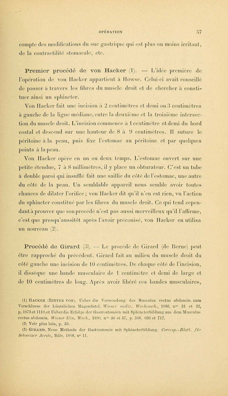 coniplc (1rs iiinililii'iil-iniis (lu siic l;';isIriiiiii' (|(il csl, plds on niniiis irrilMul, (](: la (•(.iiilraclilili'^ sLniniiciilc, rlc. Premier procédé de von Hacker (1). — I>'i(li'c jiiciiiiirc di; l'opération <](; a-oii Hacker afiparMciit à llowsc (Idui-ci avail, (■(nisoillii do passer à li'avcrs les fibres du muselé druil, el, di; elioi-elier à coiisli- tuer ainsi un spluMelcr. Von IIack(n' fail, une incision à 2 cenUin(''tres et demi ou .1 ci^iititnètres à gauche de la ligne mtWliane, entre la deuxi(''nie et la lroisi(''me iutei'sec- tion du muscle droit. L'incision commence, à 1 centimi''tre et demi du hoi'd costal et descend sur une hauteur de 8 à 9 centiuKMres. 11 sului'c le péritoine à la peau, puis fixe Ti^stomae au péritoine et par quehpios points à la peau. Von Hacker opère en un ou doux temps. L'estomac ouvert sur une petite étendue, 7 à 8 millimètres, il y place un obturateur. C'est un tube à double paroi qui insufflé fait une saillie du côté de l'estomac, une autre du côté de la peau. Un semblable appareil nous semble avoir toutes chances de dilater l'orifice ; von Hacker dit qu'il n'en est rien, vu l'action du sphincter constitué par les fibres du muscle droit. Ce qui tend cepen- dant à prouver que son procédé n'est pas aussi merveilleux qu'il l'afllrme, c'est que presqu'aussitôt après l'avoir préconisé, von Hacker en utilisa un nouveau (2). Procédé de Girard (3). — Le procédé de Girard (de Berne) peut être rapproché du précédent. Girard fait au milieu du muscle droit du côté gauche une incision de 10 centimètres. De chaque côté de l'incision, il dissèque une bande musculaire de 1 centimètre et demi de large et de 10 centimètres de long. Après avoir libéré ces bandes musculaires, (1) Hacker (Ritter vos), tleber die Voi'weuduug des Musculus rectus abdomin. zum Vei'schiusse der Uûatslicheu Magenfistel. Wimcr mcdiz. Wochensch., 1S8G, n»^ 31 et 32, p. 1073et 1110,et Ueberdie Erfolge der Gastrostomiea mit Spliincterbildung aus demMusculus rectus abdoraiu. Wiener Idin. Wocli., IS'.tO, u»^ 36 et 37, p. 348, (Î93 et 717. (2) Voir plus loin, p. .50. (3) GlKAED. Noue Metbode der Gastrostomie mit Sphiucterliildung. Corresp.-Blatt. fiir Seifin-eizer Aente, Bàle. L^iSS, n 11.