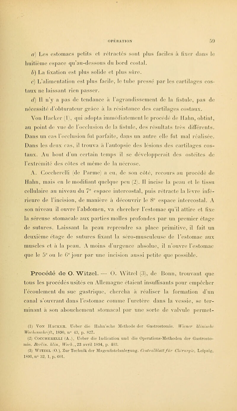 (IIMillATtON 50 a) L(;s ustiiniiii's |)i'lil.s cl, n''lr;icl,i''S smil, plus l'.-u-ilcs j't lixrj- (|;iii.s lo huitiniru! (ispiicc ([iriiii-dcssoiis du hnrd cdslid. Ù) [.il lixillioH est |llllS Slllldc l'I, |llllS SUIT. r) li'aliinciil-.'ilinii csl. plus l'iicilc, le liilic prcs.sô par l(;s carl.ilagi;s cos- taux ne laissant rien passer. d) 11 n'y a j)as de tendance à ranTandissenieiil- de la (isinic, pas de néeessili'' d'ohliiralcni- lî'I'i'm'c à la ri'sislancc des cai'lilaq-cs cnslaux. Von lla(diel'(l), (pii addpla iniini'<lial,emelil le pri)C('d(> de llaliii, ohfint, au point de vue de rdcclusiiin di' la lislnlc, des i'(''siillats 1res différents. Dans uiv cas rocclusion fui paiTaile, dans un aiitin^ (die fid- mal i-éalisée. Dans les deux cas, il trouva à j'aulopsio d(!s lésions des cartilaf,''(;s cos- taux. Au biiut d'un cerlain temps il se d('veliip|)iTail des ost(''ites de rexlr(''mité des c('iles et nu^nie de la ni'crose. A. (k)cclierelli (de l'arme) a eu, de son côl(', l'ccnui's an procéd(; de Hahn, mais en le modifiant quelque peu (2). Il incisif la pism et le tissu cellulaire au niveau du 7° es])ace intercostal, puis rétracte la lè'vre infé- rieure de rincision, do manière à découvrir le 8 espace intercostal. A son niveau il ouvre l'abdomen, va chercher l'estomac qu'il attire et fixe la séreuse stomacale aux parties molles profondes par un premier étage de sutures. Laissant la peau reprendre sa place primitive, il fait un deuxième étage de sutures fixant la séro-musculeuse de l'estomac aux muscles et à la peau. A moins d'urgence absolue, il n'ouvre l'estomac que le 5 ou le G jour par Tuie incision aussi petite que possible. Procédé de O. Witzel. — 0. \Vitzel (3), de Bonn, trouvant que tous les procédés usités en Allemagne étaient insulFisants pour empêcher l'écoulement du suc gastrique, chercha à réaliser la formation d'un canal s'ouvrant dans l'estomac comme l'uretère dans la vessie, se ter- minant à son abouchement stomacal par une sorte de valvule permet- (1) Von Hackhr. Uebei- die Halursclie Méthode dev Gastrostomie. Wiiiwr liliitisclic Wochenschrift, 1S90, n» 43, p. 827. (2) COCCHERELLI (A.). Ueber die ludicatiou und die Operations-Methoden der Gastrosto- iiiie. Bi-rV,ii. kliit. Woch^lZ avril 1894, p. 40:!. (3) Witzel (0.). ZurTechnik der Majîeafistelanleîiuig. Ccntrulhlalt fiii- Chirnrçiii: Leipzig,