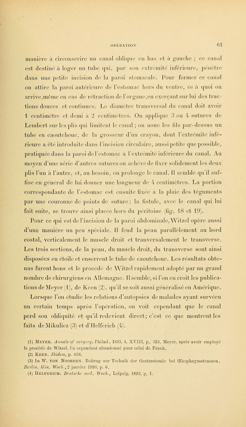 manière à circonsciiii' un iiin;il i)lilii|iic rn has ot à ^jj^aiifiic ; ce canal est (lostinc à logci' un liilic (|ni, jiar sun cxlr/'mitr; infci'icni'c, juMii'Irc dans une |ii'tili' incision di' la pardi si (iniacalc. l'imr furnici- ce c:inal on attire la paroi aiitùricuiri! di! i'csloinac l:ors du vcntiT, a- j (|noi on arrive,même on cas do rétraction do l'organe,en oxi'i'cantsnr lui des trac- tions donces et continnes. TjC dianièti'i! transversal iln canal dciil avnii' 1 contimctro (!t dinni à 2 centimètres. On a|i])li(|ne '■'< on 1 sntnres do Lembcn't snr les plis qni limitent liM'anal ; on nom; les lils par-dessus un tube en caoutchonc, de la grosseur d'iui ci'ayon, dont l'extriMniti' in(V- rieure a été introduite; dans Fincision cii'culaire, aussi petite; que possible, pratiquée dans la paroi do l'estomac à l'extrémité inférieure du canal. Au moyen d'une série d'autres sutures on achève de fix(;r solidement les deux plis l'un à l'autre, et, au besoin, on prolonge le canal. Il semble qu'il suf- fise en général do lui donner une longueur de 4 centimètres. La portion correspondante de l'estomac est ensuite fixée à la plaie des téguments par une couronne de points do suture ; la fistule, avec le canal qui lui fait suite, se trouve ainsi placée hors du péintoine (fig. 18 et 19). Pour ce qui est do l'incision de la pai'oi abdominale, Witzel opère aussi d'une manière un peu spéciale. Il fend la peau parallèlement au bord costal, verticalement le muscle droit et tranversaloment le transverse. Les trois sections, de la peau, du muscle droit, du transvorse sont ainsi disposées en étoile et enserrent le tube de caoutchouc. Les résultats obte- nus furent bons et le procédé de \^'itzel rapidement adopté par un grand nombre de chirurgiens en Allemagne. Il semble, si l'on on croit les publica- tions do iNIeyer (1), de Kcen (2), qu'il se soit aussi généralisé en Amérique. Lorsque l'on étudie les relations d'autopsies de malades ayant survécu un certain temps après l'opération, on A'oit cependant que le canal perd son obliquité et c[u'il redevient direct ; c'est ce que montrent les faits doMikulicz (3) et d'IIelforich (4). (1) Meyer. Aimais of .çîiî'i/cc//, Philad., 1S93, t. XVIII, p. .i55. Jleyer, après avoir employé le procédé de Witzel, l'a cependant abandonné pour celui de Frank. (2) Keen. Ibidem, p. 6:!S. (3) In W. vosr Nooeden. Beitrag zur Techuik der Gastrostouiie bel Œsopbasussteuosen. JDcrlin. Uhi. Woch.,'2 janvier 189;?, p. 6. (■() Helferich. Dcut.irhc mcd. ]Voch., Leipzig, 1893, p. 1.