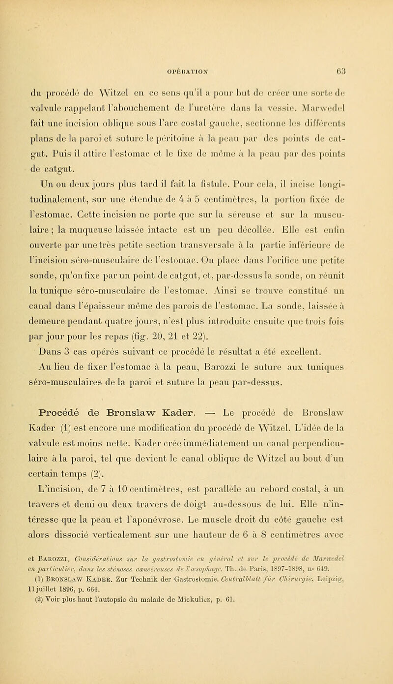 du procédr^ do Wilzi;! en co sons (jii'il .1 [Kiiir hiit de; oiv'ior une sorte (](■ valvul(î i'ai)p(yiinil, l'ahonchemcnt do l'iiii'liri' dims la vfiSHie. Mai-wtulel i'aili une iiicisioii (il)li(|ii(' sons l'are eoshd ^viiii-lii:, si;c,lioiiii(! les (lil'Ccj-ciil s plans do la j)aroi et suture le jx'riloino à la peau pnr des |)oints de eat- ffut. Puis il attire l'estomae et le fixe de même à la peau par des points do catgut. Un ou deux jours plus tard il fait la fistule. Pour cel;i, il incise lon^i- tudinalcment, sur une étendue de 4 à 5 centimètres, la pojlioii i'wri: de Testomae. C(ittc incision ne. porte que sur la séreuse et sur la muscu- laire ; la muqueuse laissée intacte est un peu décollée. Elle est enlin ouverte par une très petite section transversale à la partie inférieure do rincision séro-musculaire de l'estomac. On place dans r(n'ific(! niu^ petite sonde, qu'on fixe par un point de catgut, et, par-dessus la sonde, on réunit la tunique séro-musculaire de l'estomac. Ainsi se trouve constitué un canal dans l'épaisseur môme dos parois do l'estomac. La sonde, laissée à demeure pendant quatre jours, n'est plus introduite ensuite que ti'ois fois par jour pour les repas (fig. 20, 21 et 22). Dans 3 cas opérés suivant ce procédé le résultat a été excellent. 7\u lieu de fixer l'estomac à la peau, Barozzi le suture aux tuniques séro-musculaires de la paroi et suture la peau par-dessus. Procédé de Bronsla^v Kader. — Le procédé de Bronslaw Kader (1) est encore une modification du procédé de Witzel. L'idée de la valvule est moins nette. Kader crée immédiatement un canal perpendicu- laire à la paroi, tel que devient le canal oblique de Witzel au bout d'un certain temps (2). L'incision, de 7 à 10 centimètres, est parallèle au rebord costal, à un travers et demi ou deux travers de doigt au-dessous de lui. Elle n'in- téresse que la peau et l'aponévrose. Le muscle droit du côté g-auche est alors dissocié verticalement sur une hauteur de 6 à 8 centimètres avec et Bârozzi, Considération)) sur la gastrostomie en //ciicniJ et sur le procédé de Mani'edeî en particulier, dans les sténoses caneéreuses de Va-.wphage. Th. de Paris, 1S97-18!I8, n» 649. (1) Bronslaw Kader. Zui- Technik der Gastrostomie. CentralUatt fiir Chirurgie. Leipzig, 11 juillet 1896, p. 664. (2) Voii- pUis haut l'autopsie du malade de Mickulioz, p. 61.