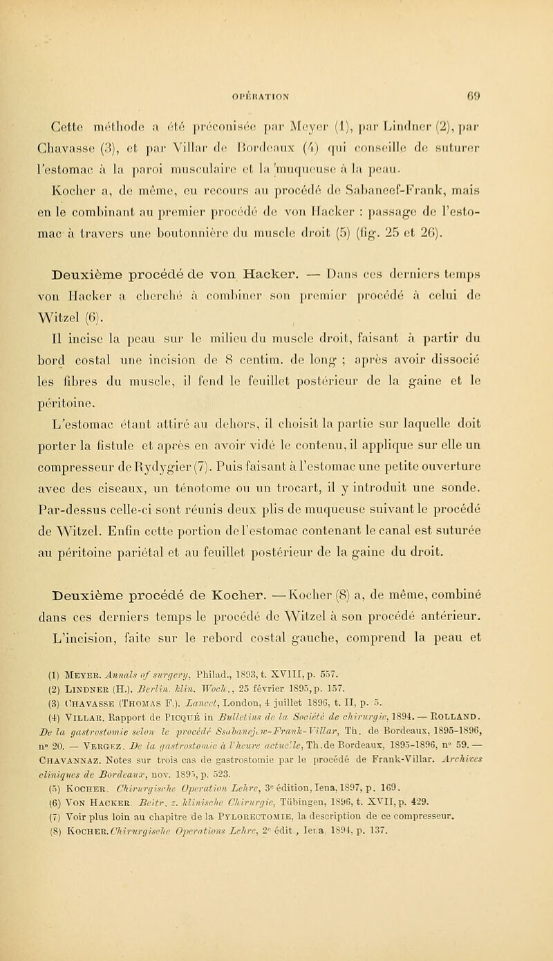 Cotl.i! iii('!Mio(l(\ il ('■W'. |ir(''('(iiiisi''i^ \)!\v Mcycr (1), \>:tv liiiidncr (2), j)iii' CluivasHi^ (.'{), cl. jiai' Villiii' de liordcaii.v (^i) qui cdiiscillc! do suturor l'estomac à la paroi musculaire! (^t la 'inuqiK^usd à la peau. Kochor a, do m6me, ou recours au procédô dis Sabaneof-Fi'arik, mais on le comhiiiaiil, au premier procédi! d(! von Hacker : passage do l'esto- mac à travers unc^ hoittounière du uiusclt! droit (5) (lig. 25 et 26). Deuxième procédé de von Hacker. — Dans vc^s derniers temps von Hacker a cherclu'i à combiner son jireniiei' proceulé à celui do Witzel (6). Il incise la peau sur le milieu du muscle droit, faisant à partir du bord costal une incision de 8 centim. do long ; après avoir dissocié les fd^res du muscle, il fend le feuillet postérieur de la gaine et le péritoine. L'estomac étant attiré au dehors, il choisit la partie sur laquelle doit porter la fistule et après en avoir vidé le contenu, il applique sur elle un compresseur de Rydjrgier (7). Puis faisant à l'estomac une petite ouverture avec des ciseaux, un ténotome ou un trocart, il y introduit une sonde. Par-dessus celle-ci sont réunis deux plis de muqueuse suivant le procédé de Witzel. Enfin cette portion de l'estomac contenant le canal est suturée au péritoine pariétal et au feuillet postérieur de la gaine du droit. Deuxième procédé de Koclier. —Kocher (8) a, de même, combiné dans ces derniers temps le procédé de Witzel à son procédé antérieur. L'incision, faite sur le rebord costal gauche, comprend la peau et (1) M^YE^. AnnaU of surgcnj, Philad., 1S03, t. XVlII.p. 557. (2) LlSDNEE (H.). Berlin, klin. Woch., 25 février 1895,p. 157. (3) llHAVASSE (Thomas F.). Zancct, London, 4 Juillet 1S9S, t. II, p. 5. (4) ViLLAR. Rapport de PiCQUÉ in Bulletins do la Soeièté de chirurgie, 1894. — Rolland. De la ffastrostomie selon le procédé Ssiil}aneji.w-Franh-ViUar, Th. de Bordeaux, 1895-1896, n» 20. — Vbrgez. De la ijastrostomie à l'heure «ciMeJZe, Th.de Bordeaux, 1895-1896, n» 59.— Chavannaz. Notes sur trois cas de gastrostomie par le procédé de Frank-Villar. Archives cli7iigvcs de Bordeaux, nov. 1895, p. 523. (n) KOCHEK. Chirnrgisehc fpcraiioM ic/nv, 3 édition, lena, 1897, p. 169. (6) Von Hacker. Beitr. z. Jdinisclie Chirurgie, Tiibiugen, 1896, t. XVII,p. 429. (7) Voir plus loin au chapitre de la PyLORECTOiliE, la description de ce compresseur. (8) KocnE-R.Chiriirgische OperaUom Lehre, 2'^ édit, lei.a, 1894, p. 137.