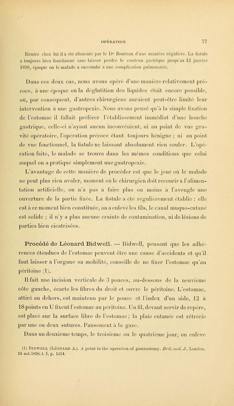 llonli'é du;/, lui il a iHu alimciili'; |iai' le If liouicaii (riiin' in.iiiiiTi: vi'j^uiu-n:. La li.sliili; a loiijoiirs bioii Ibiictioiinù sans laissor pnidic le (•(iiilniii ;;;isiri(|iii: jiisiiu'aii 12 janvier 1898, 6po([iio où le malade a succombé à uni; comiilicalioM |iuliiii(iiaii'i;. Dans ces doux cas, nous avons opén'; d'un(! manlèro relativement pré- coce, à une époque où la déglutition des liquides était encore possible, où, pur conséquent, d'autres chirurgiens auraient peut-être limité leur intervention à une gastropexic. Nous avons [)ensé qu'à la simple fixation de l'estomac il fallait préférer l'établissement immédiat d'une bouche gastrique, celle-ci n'ayant aucun inconvénient, ni au point de vue gra- vité opératoire, l'opération précoce étant toujours bénigne ; ni au point de vue fonctionnel, la fistule ne laissant absolument rien couler. L'opé- ration faite, le malade se trouve dans les mêmes conditions que celui auquel on a pratiqué simplement une gastropexic. L'avantage de cette manière de procéder est que le jour où le malade ne peut plus rien avaler, moment où le chirurgieii doit recourir à l'alimen- tation artificielle, on n'a pas à faire plus ou moins à l'aveugle une ouverture de la partie fixée. La fistule a été régulièrement établie : elle est à ce moment bien constituée, on a enlevé les fils, le canal muquo-cutané est solide ; il n'y a plus aucune crainte de contamination, ni de lésions de parties bien cicatrisées. Procédé de Léonard Bid-well. — Bidwell, pensant que les adhé- rences étendues de l'estomac peuvent être une cause d'accidents et qu'il faut laisser à l'organe sa mobilité, conseille de ne fixer l'estomac qu'au péritoine (1). Il fait une incision verticale de 3 pouces, au-dessous de la neuvième côte gauche, écarte les fibres du droit et ouvre le péritoine. L'estomac, attiré au dehors, est maintenu par le pouce et l'index d'un aide, 12 à 18 points en U fixent l'estomac au péritoine. Un fil, devant servir de repère, est placé sur la surface libre de l'estomac ; la plaie cutanée est rétrécie par une ou deux sutures. Pansement à la gaze. Dans un deuxième temps, le troisième ou le quatrième jour, on enlève (1) Bidwell (Léoïtabd A.). A point in the opération of gastrostomy. Brit.ined.J., Londou, 2i oot.lS9ii, t. I, p. 1214.