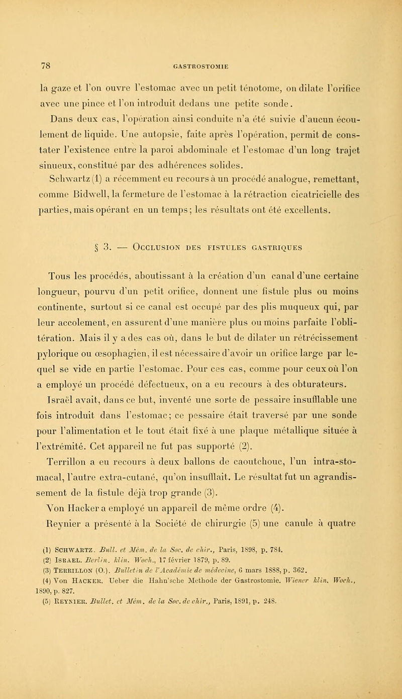 la gaze et l'on ouvi'e rcstomac avec un petit ténotome, on dilate rorillce avec une pince et Fou introduit dedans une ])etite sonde. Dans deux cas, rop('u'ation ainsi conduite n'a été suivie d'aucun écou- lement de liquide. Une autopsie, faite après l'opération, permit de cons- tater l'existence entre la j)aroi abdominale et l'estomac d'un long trajet sinueux, constitué par des adhérences solides. Sclnvartz(l) a récemment eu recours à un procédé analogue, remettant, comme Bidwell, la fermeture de l'estomac à la rétraction cicatricielle des parties, mais opérant en un temps; les résultats ont été excellents. § 3. ■— Occlusion des fistules gastriques Tous les procédés, aboutissant à la création d'un canal d'une certaine longueur, pourvu d'un petit orifice, donnent une fistule plus ou moins continente, surtout si ce canal est occupé par des plis muqueux qui, par leur accolement, en assurent d'une manière plus ou moins parfaite l'obli- tération. Mais il y a des cas où, dans le but de dilater un rétrécissement pylorique ou œsopliagien, il est nécessaire d'avoir un orifice large par le- quel se vide en partie l'estomac. Pour ces cas, comme pour ceux où l'on a employé un procédé défectueux, on a eu recours à des obturateurs. Israël avait, dans ce but, inventé une sorte de pessaire insufllable une fois introduit dans l'estomac; ce pessaire était traversé par une sonde pour l'alimentation et le tout était fixé à une plaque métallique située à l'extrémité. Cet appareil ne fut pas supporté (2). Terrillon a eu recours à deux ballons de caoutchouc, l'un intra-sto- macal, l'autre extra-cutané, qu'on insufllait. Le résultat fut un agrandis- sement de la fistule déjà trop grande (3). Yon Hacker a employé un appareil de même ordre (4). Reynier a présenté à la Société de cbirurgie (5) une canule à quatre (1) SCHWAETZ. Bull, et Méin. de la Soc. do chlr., Paris, 1898, p. 784. (2) ISBAEL. Berlin. Jdin. Woch., 17 février 1879, p. 89. (3) Terkillon (0.). Bulletin de l'Académie de médecine, 6 mars ISSS, p. 362. (4) Von Haceek. Ueber die Habn'sche Méthode der Gastrostomie. Wiener Idin. Woch., 1890, p. 827. (5) Reynieu. Ballet, et Mém. delà Soc.decldr., Paris, 1891, p. 248.