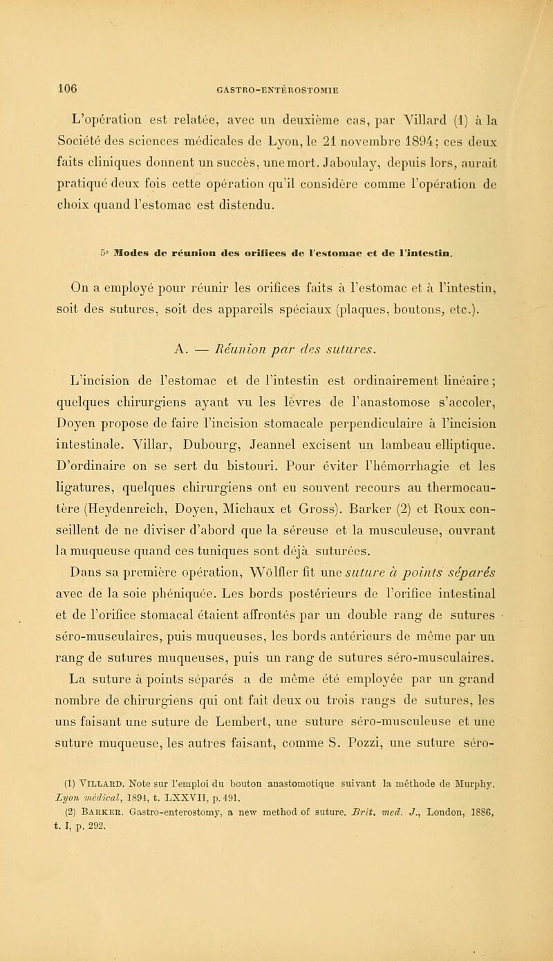 L'opération est relatée, avec un deuxième cas, par Villard (1) à la Société des sciences médicales de Lyon, le 21 novembre 1894; ces deux faits cliniques donnent un succès, une mort. Jaboulay, dejuiis lors, aurait pratiqué deux fois cette opération qu'il considère comme l'opération de choix quand l'estomac est distendu. 5» Modes de réunion des orifices de l'estomac et de l'intestin. On a employé pour réunir les orifices faits à l'estomac et à l'intestin, soit des sutures, soit des appareils spéciaux (plaques, boutons, etc.). A. — Réunion par des sutures. L'incision de l'estomac et de l'intestin est ordinairement linéaire ; quelques chirurgiens ayant vu les lèvres de l'anastomose s'accoler, Doyen propose de faire l'incision stomacale perpendiculaire à l'incision intestinale. Yillar, Dubourg, Jeannel excisent un lambeau elliptique. D'ordinaire on se sert du bistouri. Pour éviter l'hémorrhagie et les ligatures, quelques chirurgiens ont eu souvent recours au thei'mocau- tère (Heydenreich, Doyen, Michaux et Gross). Barker (2) et Roux con- seillent de ne diviser d'abord que la séreuse et la musculeuse, ouvrant la muqueuse quand ces tuniques sont déjà suturées. Dans sa première opération, Wolfler fit une suture à points séparés avec de la soie phéniquée. Les bords postérieurs de l'orifice intestinal et de l'orifice stomacal étaient affrontés par un double rang de sutures séro-musculaires, puis muqueuses, les bords antérieurs de même par un rang de sutures muqueuses, puis un rang de sutures séro-musculaires. La suture à points séparés a de même été employée par un grand nombre de chirurgiens qui ont fait deux ou trois rangs de sutures, les uns faisant une suture de Lembert, une suture séro-musculeuse et une suture muqueuse, les autres faisant, comme S. Pozzi, une suture séro- (1) ViLLAED. Note sur l'emploi du bouton auastomotique suivant la méthode de Murpliy. Zyo7i, médical, 1894, t. LXXVII, p. 491. (2) Baekeii. Gastro-enterostoniy, a new method of suture. Jirit. mcd. .]., London, 1SS6, t. I, p. 292.