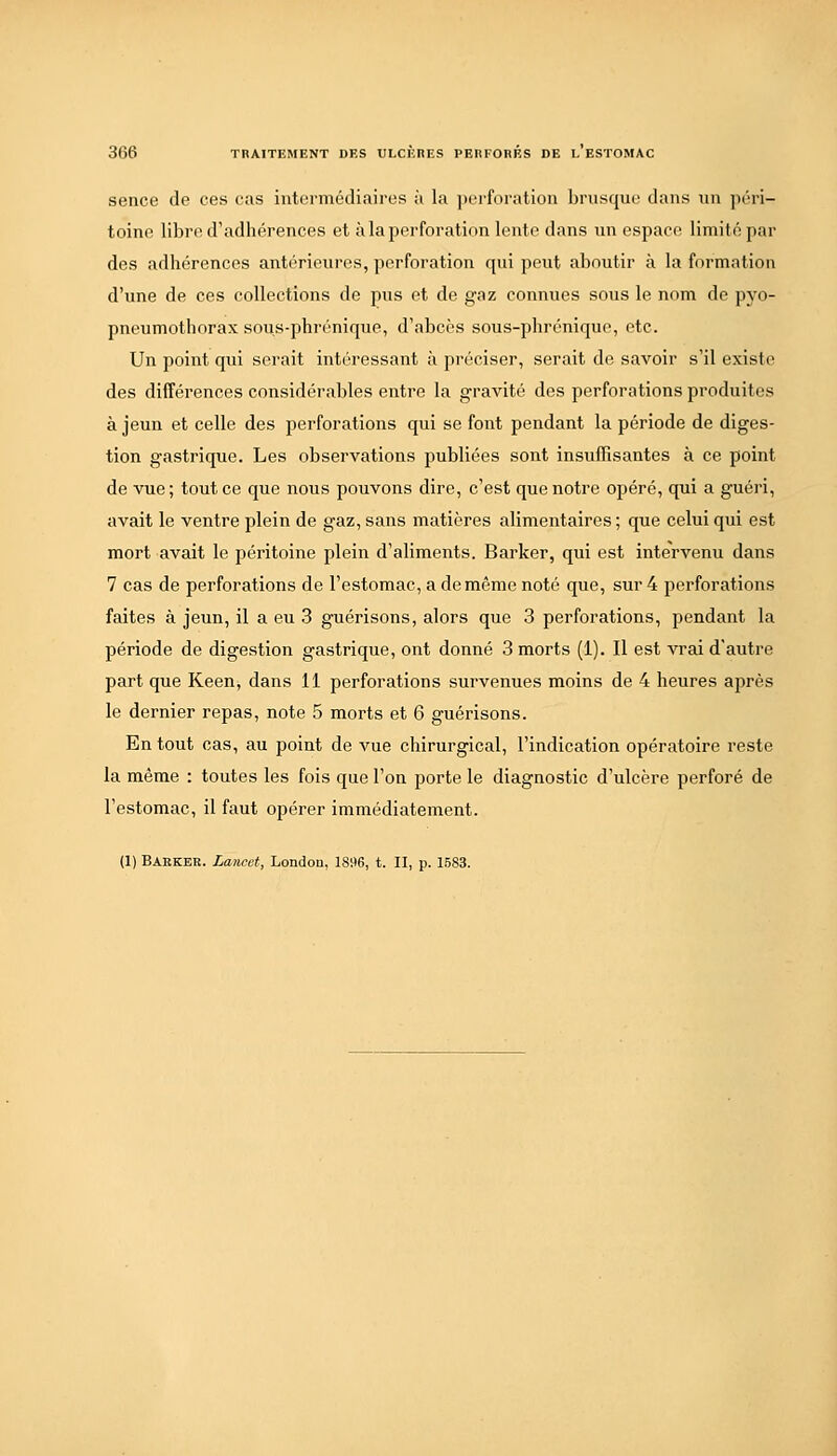 sence de ces cas intermédiaires à la iJcrforation brusque dans un )iéri- toine libre d'adhérences et à la perforation lente dans un espace limité par des adhérences antérieures, perforation qui peut aboutir à la formation d'une de ces collections de pus et de gaz connues sous le nom de pyo- pneumothorax sous-phrénique, d'abcès sous-phrénique, etc. Un point qui serait intéressant à préciser, serait de savoir s'il existe des différences considérables entre la gravité dos perforations produites à jeun et celle des perforations qui se font pendant la période de diges- tion gastrique. Les observations publiées sont insuffisantes à ce point de vue; tout ce que nous pouvons dire, c'est que notre opéré, qui a guéri, avait le ventre plein de gaz, sans matières alimentaires ; que celui qui est mort avait le péritoine plein d'aliments. Barker, qui est intervenu dans 7 cas de perforations de l'estomac, a de même noté que, sur 4 perforations faites à jeun, il a eu 3 guérisons, alors que 3 perforations, pendant la période de digestion gastrique, ont donné 3 morts (1). Il est vrai d'autre part que Keen, dans 11 perforations survenues moins de 4 heures après le dernier repas, note 5 morts et 6 guérisons. En tout cas, au point de vue chirurgical, l'indication opératoire reste la même : toutes les fois que l'on porte le diagnostic d'ulcère perforé de l'estomac, il faut opérer immédiatement. (1) Barkbb. Laiicet, London, 1896, t. II, p. 1583.