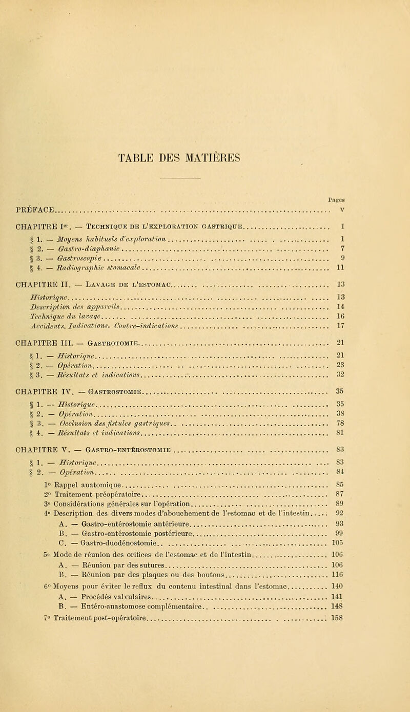 TABLE DES MATIERES ragea PRÉFACE V CHAPITRE I™. — TEOHNiqnE de l'explouation oastriqde 1 I 1, — Moyens habituels d'o.vplorntion 1 ^2. — Oastro-diaphanie 7 I 3. — Oastroscopie 9 § 4. — Radiof/raphie stomacale 11 CHAPITRE II. — Lavage DE l'estomac 13 Ilistoriqne 13 Description des apprirciU 14 Technique du lavaqe 16 Accidents. Indications, Contre-indications 17 CHAPITRE III. — Gastrotomie 21 I 1. — Historique 21 I 2. — Opération 23 I 3. — Eésultats et indications 32 CHAPITRE IV. — Gastkostomib 35 I 1. — Historique 35 I 2. — Opération 38 I 3. — Ocùhtsion des fistules gastriques 78 I 4. — Résultats et indications 81 CHAPITRE V. — Gastro-entébostomie 83 I 1. — Historique 83 I 2. — Opération 84 1° Rappel anatomique 85 2° Traitement préopératoire 87 3° Considérations générales sur l'opéï'ation 89 4 Description des divers modes d'abouchement de l'estomac et de l'intestin 92 A. — Gastro-entérostomie antérieure 93 B. — Gastro-entérostomie postérieure 99 C. —Gastro-duodénostomie 105 5» Mode de réunion des orifices de l'estomac et de l'intestin lOi! A. — Réunion par des sutures 106 B. — Réunion par des plaques ou des boutons 116 6 Moyens pour éviter le reflux du contenu intestinal dans l'estomac 140 A. — Procédés valvulaîres 141 B. — Entéro-anastomose complémentaire 14S 7° Traitement post-opératoire 158