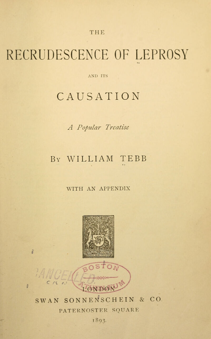 THE RFXRUDESCENCE OF LEPROSY AND ITS CAUSATION A Pop2ilar Treatise By WILLIAM TEBB WITH AN APPENDIX SWAN SONNE]^SCHEIN & CO PATERNOSTER SQUARE 1893.