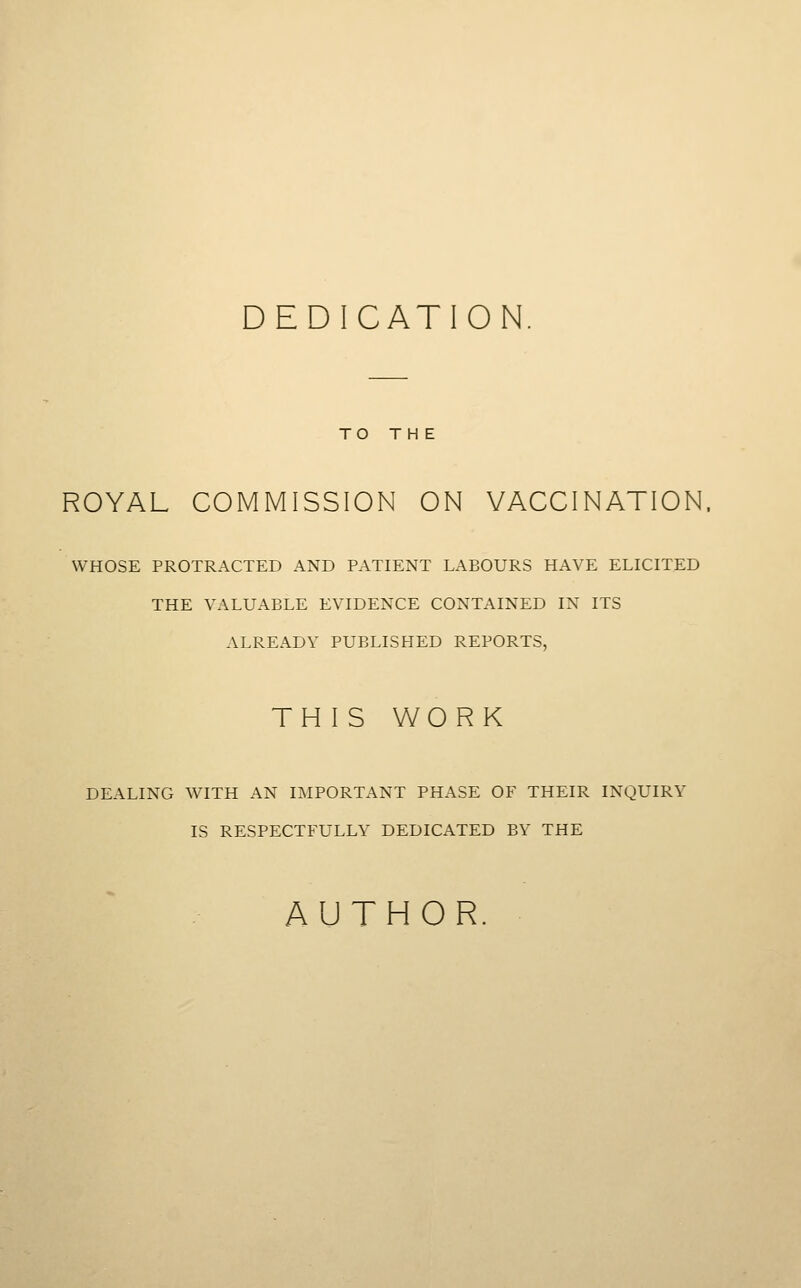DEDICATION TO THE ROYAL COMMISSION ON VACCINATION, WHOSE PROTRACTED AND PATIENT LABOURS HAVE ELICITED THE VALUABLE EVIDENCE CONTAINED IN ITS ALREADY PUBLISHED REPORTS, TH I S WORK DEALING WITH AN IMPORTANT PHASE OF THEIR INQUIRY IS RESPECTFULLY DEDICATED BY THE AUTHOR.